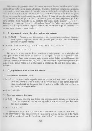 Não haverá julgamento futuro do crente por causa de seus pecados como crimes
contra Deus, visto que já foram julgados no Calvário. Nenhum julgamento, nenhuma
condenação e nenhuma separação — são essas as declarações categóricas das Escri­
turas (Jo 5.24; Rm 8.1,39). O mais fraco e débil dos crentes é tão livre do juízo
divino por causa de pecado como o próprio Cristo. O juízo divino não pode atingi-lo,
tal como não pode atingir a Cristo. Para nós e para Ele, esse julgamento já se foi
para sempre. Pois “segundo ele é, também nós somos neste mundo” (1 Jo 4.17).
Teremos de comparecer diante do tribunal ou “bema” de Cristo para receber recom­
pensas, mas não para sermos julgados com o fim de revelar culpa ou inocência ou
para ser determinado o nosso destino.
2.

O julgamento atual da vida íntima do crente.

I Co 11.31,32 — Porque se nos julgássemos a nós mesmos, não seriamos julgados.
Mas, quando julgados, somos disciplinados pelo Senhor, para não sermos
condenados com o mundo.
V. A. — 1 Co 11.28-30; 5.3-5; 1 Tm 1.19,20; 1 Jo 5.16,17; Hb 12.5-11.
V. T. — 2 Sm 7.13-15; 12.12-14.
Da parte do crente precisa haver contínuo auto-julgamento — a disciplina do
“eu”, pois doutro modo haverá necessidade da disciplina divina, os julgamentos cor­
retivos de Deus. Deus trata conosco, após termos aceito Cristo como Salvador, não
como se fôssemos súditos de um rei, nem como criminosos responsáveis perante um
juiz, e, sim, como filhos sob a orientação e disciplina de um Pai justo, sábio e
amoroso.
3.

O julgamento das obras do crente.

(1)

Sua ocasião: a volta de Cristo.

1 Co 4.5 — Portanto, nada julgueis antes de tempo, até que venha o Senhor, o
qual não somente trará à plena luz as cousas ocultas das trevas, mas tam ­
bém manifestará os desígnios dos corações; e então cada um receberá o
seu louvor da parte de Deus.
V. A. — Ap 22.12.
(2)

Sua base: as obras do crente.

2 Co 5.10 — Porque importa que todos nós compareçamos perante o tribunai de
Cristo, para que cada um receba segundo o bem ou o mal que tiver feito
por meio do corpo.
V. A. — 1 Co 3.13-15.
A demonstração perante o tribunal de Cristo será da “obra de cada um” . O
exame determinará “qual seja a obra de cada um”; se boa ou má; se é de “ouio,
prata, pedras preciosas” ou de “madeira, feno, palha”; se merece recompensa ou

360

 
