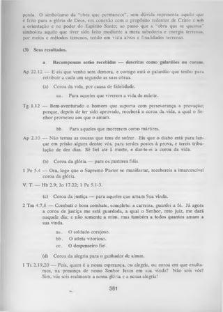 perda. O simbolismo da “obra que permanece”, sem dúvida representa aquilo quo
6 feito para a glória de Deus, em conexão com o propósito redentor de Cristo c sob
a orientação e no poder do Espírito Santo; ao passo que a “obra que se q ucinu''
simboliza aquilo que tiver sido feito mediante a m era sabedoria c energia terrenus.
por meios e métodos terrenos, tendo em vista alvos e finalidades terrenas.
(3)

Seus resultados.
a.

Recompensas serão recebidas — descritas como galardões ou coroas.

Ap 22,12 — E eis que venho sem demora, e comigo está o galardão que tenho para
retribuir a cada um segundo as suas obras.
(a)

Coroa da vida, por causa de fidelidade.
aa.

Para aqueles que viverem a vida de mártir.

Tg 1.12 — Bem-aventurado o homem que suporta com perseverança a provação;
porque, depois de ter sido aprovado, receberá a coroa da vida, a qual o Se­
nhor prometeu aos que o amam.
bb.

Para aqueles que morrerem como mártires.

Ap 2 .10 — N ão temas as cousas que tens de sofrer. Eis que o diabo está para lan­
çar em prisão alguns dentre vós, para serdes postos à prova, e tereis tribulação de dez dias. Sê fiel até à morte, e dar-te-ei a coroa da vida.
(b)

Coroa da glória — para os pastores fiéis.

1 Pe 5.4 — Ora, logo que o Supremo Pastor se manifestar, recebereis a imarcescível
coroa da glória.
V. T. — Hb 2.9; Jo 17.22; 1 Pe 5.1-3.
(c)

Coroa da justiça — para aqueles que amam Sua vinda.

2 Tm 4.7,8 — Combati o bom combate, completei a carreira, guardei a fé. Já agora
a coroa de justiça me está guardada, a qual o Senhor, reto juiz, me dará
naquele dia; e não somente a mim, mas também a todos quantos amam a
sua vinda.
aa.
bb.
cc.
(d)

O soldado corajoso,
O atleta vitorioso,
O despenseiro fiel.

Coroa da alegria para o ganhador de almas.

1 Ts 2.19,20 — Pois, quem é a nossa esperança, ou alegria, ou coroa em que exulta­
mos, na presença de nosso Senhor lesus em sua vinda? Não sois vós?
Sim, vós sois realmente a nossa glória e a nossa alegria!

361

 