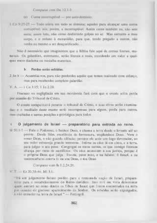 Comparar com Dn 12.1-3.
(e)

Coroa incorruptível — por auto-domínio.

1 Co 9.25-27 — Todo atleta em tudo se domina; aqueles para alcançar uma coroa
corruptível; nós, porém, a incorruptível. Assim corro também eu, não sem
meta; assim Luto, não como desferindo golpes no ar. Mas esmurro o meu
corpo, e o reduzo à escravidão, para que, tendo pregado a outros, não
venha eu mesmo a ser desqualificado.
Não é necessário que imaginemos que a Bíblia fale aqui de coroas literais, ma­
teriais. Os galardões, entretanto, serão literais e reais, excedendo em valor a qual­
quer mero diadema ou medalha materiais.
b.

Perdas serão sofridas.

2 Jo 8 — Acautelai-vos, para não perderdes aquilo que temos realizado com esforço,
mas para receberdes completo galardão.
V. A. — 1 Co 3.15; 1 Jo 2.28.
Fracasso ou negligência em sua mordomia fará com que o crente sofra perda
por ocasião do Tribunal de Cristo.
O crente comparecerá perante o tribunal de Cristo, e suas obras serão examina­
das; e o resultado desse exame será: recompensas para alguns, perda para outros,
mas exaltadas e santas posições e privilégios para todos.
4

O julgamento de Israel — preparatório para entrada no reino.

Sl 50.1-7 — Fala o Poderoso, o Senhor Deus, e chama a terra desde o levante até ao
poente. Desde Sião, excelência de formosura, resplandece Deus. Vem o
nosso Deus, e não guarda silêncio; perante ele arde um fogo devorador, ao
seu redor esbraveja grande tormenta. Intim a os céus lá em cima, e a terra,
para julgar o seu povo. Congregai os meus santos, os que comigo fizeram
aliança por meio de sacrifícios. Os céus anunciam a sua justiça, porque é
o próprio Deus que julga. Escuta, povo meu, e eu falarei; ó Israel, e eu
testemunharei contra ti: eu sou Deus, o teu Deus.
Comparar com Is 1.2,24,26.
V. T. — Ez 20.30-44; Ml 3.1.
“Há um julgamento futuro predito para a restaurada nação de Israel, prepara­
tório para o restabelecimento do Reino davídico. Isso terá em vista determinar
quem entrará no reino dentre os filhos de IsraeL que forem encontrados na terra
por ocasião do glorioso aparecimento do Senhor. Os rebeldes serão expurgados,
e não entrarão na terra de Israel.” — Pettingill.

362

 