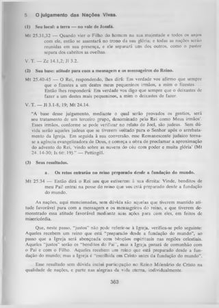 5.

O julgamento das Nações Vivas.

<l)

Seu local: a terra — no vale de Josafá.

Mt 25.31,32 — Quando vier o Filho do homem na sua majestade e todos os anjo»
com ele, então se assentará no trono da sua glória; e todas as nações seríio
reunidas em sua presença, e ele separará uns dos outros, como o pastor
separa dos cabritos as ovelhas.
V. T. — Zc 14.1,2; J1 3.2.
(2)

Sua base: atitude para com a mensagem e os mensageiros do Reino.

Mt 25.40-45 — O Rei, respondendo, lhes dirá: Em verdade vos afirmo que sempre
que o fizestes a um destes meus pequeninos irmãos, a mim o fizestes. . .
Então lhes responderá: Em verdade vos digo que sempre que o deixastes de
fazer a um destes mais pequeninos, a. mim o deixastes de fazer.
V. T. — J1 3.1-8, 19; Mt 24.14.
“A base desse julgamento, mediante o qual serão provados os gentios, será
seu tratamento de um terceiro grupo, denominado pelo Rei como Meus irmãos’.
Esses irmãos, conforme se pode verificar no relato de Joel, são judeus. Sem dú­
vida serão aqueles judeus que se tiverem voltado para o Senhor após o arrebatamento da Igreja. Em seguida à sua conversão, esse Remanescente judaico tornase a agência evangelizadora de Deus, e começa a obra de proclamar a aproximação
do advento do Rei, 'vindo sobre as nuvens do céu com poder e muita glória’ (Mt
24.14-30; Is 66’. 19).” — Pettingill.
(3)

Seus resultados.
a.

Os retos entrarão no reino preparado desde a fundação do mundo.

M t 25.34 — Então dirá o Rei aos que estiverem à sua direita: Vinde, benditos de
meu Pai! entrai na posse do reino que vos está preparado desde a fundação
do mundo.
As nações, aqui mencionadas, sem dúvida são aquelas que tiverem mantido ati­
tude favorável para com a mensagem e os mensageiros do reino, e que tiverem de­
monstrado essa atitude favorável mediante suas ações para com eles, em feitos dc
misericórdia.
Que, neste passo, “justos” não pode referir-se à Igreja, verifica-se pelo seguinte:
Aqueles recebem um reino que está “preparado desde a fundação do mundo”, ao
passo que a Igreja será abençoada com bênçãos espirituais nas regiões celestiais.
Aqueles “justos” serão os “benditos do Pai”, mas a Igreja gozará de comunhão com
o Pai e com o Filho. Aqueles recebem um reino que está preparado desde a fun­
dação do mundo; mas a Igreja é “escolhida em Cristo antes da fundação do mundo”.
Esse resultado sem dúvida inclui participação no Reino Milenário de Cristo na
qualidade de nações, e parte nas alegrias da vida eterna, individualmente.

363

 