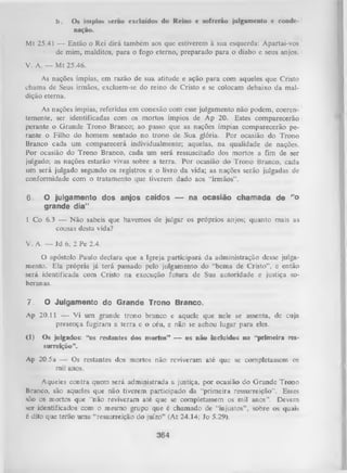 b.

Os ímpios serao excluídos do Reino e sofrerão julgamento v conde­
nação.

Mt 25.41 — Então o Rei dirá também aos que estiverem à sua esquerda: Apartai-vos
de mim, malditos, para o fogo eterno, preparado para o diabo e seus anjos.
V. A. — Mt 25.46.
As nações ímpias, em razão de sua atitude e ação para com aqueles que Cristo
chama de Seus irmãos, excluem-se do reino de Cristo e se colocam debaixo da mal­
dição eterna.
As nações ímpias, referidas em conexão com esse julgamento não podem, coeren­
temente, ser identificadas com os mortos ímpios de Ap 20. Estes comparecerão
perante o Grande Trono Branco; ao passo que as nações ímpias comparecerão pe­
rante o Filho do homem sentado no trono de Sua glória. Por ocasião do Trono
Branco cada um comparecerá individualmente; aquelas, na qualidade de nações.
Por ocasião do Trono Branco, cada um será ressuscitado dos mortos a fim de ser
julgado; as nações estarão vivas sobre a terra. Por ocasião do Trono Branco, cada
um será julgado segundo os registros e o livro da vida; as nações serão julgadas de
conformidade com o tratam ento que tiverem dado aos “irmãos”.

6.

O julgamento dos anjos
grande dia” .

caídos — na ocasião chamada de

“o

1 Co 6.3 — N ão sabeis que havemos de julgar os próprios anjos; quanto mais as
cousas desta vida?
V. A. — Jd 6; 2 Pe 2.4.
O apóstolo Paulo declara que a Igreja participará da administração desse julga­
mento. Ela própria já terá passado pelo julgamento do “bema de Cristo", e então
será identificada com Cristo na execução futura de Sua autoridade e justiça so­
beranas.
7.

O Julgamento do Grande Trono Branco.

Ap 20.11 — Vi um grande trono branco e aquele que nele se assenta, de cuja
presença fugiram a terra e o céu, e não se achou lugar para eles.
<1)

Os julgados: “os restantes dos mortos” — os não incluídos na “primeira res­
surreição”.

Ap 20.5a — Os restantes dos mortos não reviveram até que se completassem os
mil anos.
Aqueles contra quem será administrada a justiça, por ocasião do G rande Trono
Branco, são aqueles que não tiverem participado da “primeira ressurreição”. Esses
são os mortos que “não reviveram até que se completassem os mil anos”. Devem
ser identificados com o mesmo grupo que é chamado de “injustos” , sobre os quais
é dito que terão uma “ressurreição do juízo” (At 24.14; Jo 5.29).

364

 