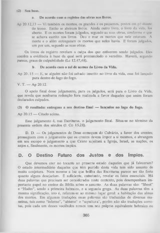 (2)

Sua base.
a.

Dc acordo com o registro das obras nos livros.

Ap 20.12,13 — Vi também os mortos, os grandes e os pequenos, postos cm p í diiinU*
do trono. Então se abriram livros. Ainda outro livro, o livro da viiln, foi
aberto. E os mortos foram julgados, segundo as suas obras, conforme o que
se achava escrito nos livros. Deu o m ar os mortos que nele cstavum. A
morte e o além entregaram os mortos que neles havia. E foram julgado»,
um por um, segundo as suas obras.
Os livros de registro revelam a culpa dos que estiverem sendo julgados. Eles
contêm a evidência à base da qual será pronunciado o veredito. Haverá, segundo
parece, graus de culpabilidade (Lc 12.47,48).
b.

De acordo com o rol de nomes do Livro da Vida.

Ap 20 .1 5 — E, se alguém não foi achado inscrito no livro da vida, esse foi lançado
para dentro do lago do fogo.
V. T. — Ap 20.12.
O apelo final desse julgamento, para os julgados, será para o Livro da Vida,
que revela que nenhuma redenção fora realizada a favor daqueles que assim foram
declarados culpados.
(3)

O resultado: entregues a seu destino final — lançados no lago do fogo.

Ap 20.15 — Citado acima.
Esse julgamento é, nas Escrituras, o julgamento final. Situa-se no término da
presente ordem dos séculos (1 Co 15.28).
D. D. — Os julgamentos de Deus começam do Calvário, a favor dos crentes;
prosseguem com o julgamento que os crentes devem impor a si mesmos, e abrangem
em seu escopo o julgamento a que Cristo sujeitará a Igreja, Israel, as nações, os
anjos e, finalmente, os mortos ímpios.

D.

O

Destino

Futuro

dos

Justos

e

dos

ímpios.

Que devemos crer no tocante ao presente estado daqueles que já faleceram?
O estado intermediário daqueles que têm partido desta vida tem sido assunto de
muita conjetura. Nem mesmo a luz que brilha das Escrituras parece ser tão forte
quanto alguns desejariam. É suficiente, entretanto, revelar os fatos essenciais. H á
duas palavras que precisam ser consideradas neste contexto, pois desempenham im­
portante papel no ensino da Bíblia sobre o assunto. As duas palavras são: “Sheol"
e “H ades”, sendo a prim eira hebraica, e a segunda grega. As duas palavras têm a
mesma significação, isto é, referem-se ao mesmo lugar geral: a habitação das almas
dos mortos. Em algumas traduções essas palavras sâo traduzidas de diversas ma­
neiras, tais como “inferno”, “abismo” e “sepultura”, porém não são traduções corre­
tas, pois cada um desses vocábulos nossos tem seu próprio equivalente hebraico ou

365

 