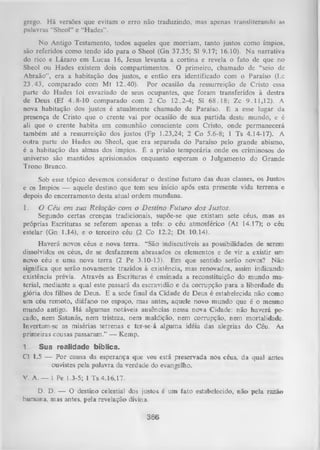 grego. Há versões que evitam o erro não traduzindo, mas apenas transliteramlo as
palavras “Shcol” e “H ades'’.
N o Antigo Testamento, todos aqueles que morriam, tanto justos como ímpios,
são referidos como tendo ido para o Sheol (Gn 37.35; Sl 9.17; 16.10). N a narrativa
do rico e Lázaro em Lucas 16, Jesus levanta a cortina e revela o fato de que no
Sheol ou Hades existem dois compartimentos. O primeiro, chamado de “seio de
Abraão”, era a habitação dos justos, e então era identificado com o Paraíso (Lc
23.43, comparado com Mt 12.40). Por ocasião da ressurreição de Cristo essa
parte do Hades foi esvaziado de seus ocupantes, que foram transferidos à destra
de Deus (Ef 4.8-10 comparado com 2 Co 12.2-4; Sl 68.18; Zc 9.11,12). A
nova habitação dos justos é atualmente chamado de Paraíso. É a esse lugar da
presença de Cristo que o crente vai por ocasião de sua partida deste mundo, e é
ali que o crente habita em comunhão consciente com Cristo, onde permanecerá
também até a ressurreição dos justos (Fp 1.23,24; 2 Co 5.6-8; 1 Ts 4.14-17). A
outra parte do Hades ou Sheol, que era separada do Paraíso pelo grande abismo,
é a habitação das almas dos ímpios. É a prisão tem porária onde os criminosos do
universo são mantidos aprisionados enquanto esperam o Julgamento do Grande
Trono Branco.
Sob esse tópico devemos considerar o destino futuro das duas classes, os Justos
e os Ímpios — aquele destino que tem seu início após esta presente vida terrena e
depois do encerramento desta atual ordem mundana.
I.

O Céu em sua R elação com o D estino Futuro do s Justos.
Segundo certas crenças tradicionais, supõe-se que existam sete céus, mas as
próprias Escrituras se referem apenas a três: o céu atmosférico (At 14.17); o céu
estelar (Gn 1.14), e o terceiro céu (2 Co 12.2; D t 10.14).
Haverá novos céus e nova terra. “São indiscutíveis as possibilidades de serem
dissolvidos os céus, de se desfazerem abrasados os elementos e de vir a existir um
novo céu e uma nova terra (2 Pe 3.10-13). Em que sentido serão novos? Não
significa que serão novamente trazidos à existência, mas renovados, assim indicando
existência prévia. Através as Escrituras é ensinada a reconstituição do mundo ma­
terial, mediante a qual este passará da escravidão e da corrupção para a liberdade da
glória dos filhos de Deus. E a sede final da Cidade de Deus é estabelecida não como
um céu remoto, diáfano no espaço, mas antes, aquele novo mundo que é o mesmo
mundo antigo. H á algumas notáveis ausências nessa nova Cidade: não haverá pe­
cado, nem Satanás, nem tristeza, nem maldição, nem corrupção, nem mortalidade.
Invertam-se as misérias terrenas e ter-se-á alguma idéia das alegrias do Céu. As
primeiras cousas passaram.” — Kemp.
1
Sua realidade bíblica.
Cl 1.5 — P or causa da esperança que vos está preservada nós céus, da qual antes
ou vistes pela palavra da verdade do evangelho.
V. A. — 1 Pe 1.3-5; 1 Ts 4.16,17.
D. D. — O destino celestial dos justos é um fato estabelecido, não pela razão
humana, mas antes, pela revelação divina.

3-66

 