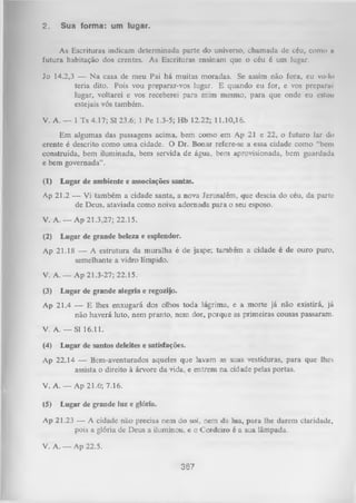 2.

Sua forma: um lugar.

As Escrituras indicam determinada parte do universo, chamada dc céu, como ti
futura habitação dos crentes. As Escrituras ensinam que o céu é um lugar.
Jo 14.2,3 — N a casa de meu Pai há muitas moradas. Se assim não fora, eu vo-lo
teria dito. Pois vou preparar-vos lugar. E quando eu for, e vos prcparui
lugar, voltarei e vos receberei para mim mesmo, para que onde eu estou
estejais vós também.
V. A. — 1 Ts 4.17; Sl 23.6; 1 Pe 1.3-5; Hb 12.22; 11.10,16.
Em algumas das passagens acima, bem como em Ap 21 e 22, o futuro lar do
crente é descrito como um a cidade. O Dr. Bonar refere-se a essa cidade como “bem
construída, bem iluminada, bem servida de água, bem aprovisionada, bem guardada
e bem governada”.
(1)

Lugar de ambiente e associações santas.

Ap 21.2 — Vi também a cidade santa, a nova Jerusalém, que descia do céu, da parte
de Deus, ataviada como noiva adornada para o seu esposo.
V. A. — Ap 21.3,27; 22.15.
(2)

Lugar de grande beleza e esplendor.

Ap 21.18 — A estrutura da muralha é de jaspe; também a cidade é de ouro puro,
semelhante a vidro límpido.
V. A. — Ap 21.3-27; 22.15.
(3)

Lugar de grande alegria e regozijo.

Ap 21.4 — E lhes enxugará dos olhos toda lágrima, e a morte já não existirá, já
não haverá luto, nem pranto, nem dor, porque as primeiras cousas passaram.
V. A. — Sl 16.11.
(4)

Lugar de santos deleites e satisfações.

Ap 22.14 — Bem-aventurados aqueles que lavam as suas vestiduras, para que lhes
assista o direito à árvore da vida, e entrem na
cidade pelas portas.
V. A. — Ap 21.6'; 7.16.
(5)

Lugar de grande luz e glória.

Ap 21.23 — A cidade não precisa nem do sol, nem da lua, para lhe darem claridade,
pois a glória de Deus a iluminou, e o Cordeiro é a sua lâmpada.

V. A. — Ap 22.5.
367

 