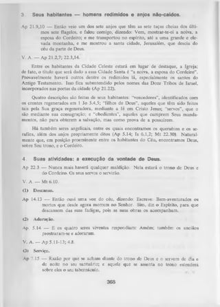 3.

Seus habitantes — homens redimidos e anjos não-caídos.

Ap 21.9,10 — Então veio um dos sete anjos que têm as sete taças cheias dos últi­
mos sete flagelos, e falou comigo, dizendo: Vem, mostrar-te-ei a noiva, a
esposa do Cordeiro; e me transportou no espírito, até a uma grande e ele­
vada montanha, e me mostrou a santa cidade, Jerusalém, que descia do
céu da parte de Deus.
V. A . — Ap 21.2,7; 22.3,14.'
Entre os habitantes da Cidade Celeste estará em lugar de destaque, a Igreja;
de fato, o título que será dado a essa Cidade Santa é “a noiva, a esposa do Cordeiro”.
Provavelmente haverá outros dentre os redimidos lá, especialmente os santos do
Antigo Testamento. Isso fica subentendido pelos nomes das Doze Tribos de Israel,
incorporados nas portas da cidade (Ap 21.22).
Quatro descrições são feitas de seus habitantes: “vencedores”, identificados com
os crentes regenerados em 1 Jo 5.4,5; “filhos de Deus”, aqueles que têm sido feitos
tais pela Sua graça regeneradora, mediante a fé em Cristo Jesus; “servos”,, que o
são mediante sua consagração; e “obedientes”, aqueles que cumprem Seus manda­
mentos, não para obterem a salvação, mas como prova de a possuírem.
H á também seres angelicais, entre os quais encontramos os querubins e os se­
rafins, além dos anjos propriamente ditos (Ap 5.14; Is 6.1,2; M t 22.30). N atural­
mente que, em posição proeminente entre os habitantes do Céu, encontramos Deus,
sobre Seu trono, e o Cordeiro.
4.

Suas atividades: a execução da vontade de Deus.

Ap 22.3 — Nunca mais haverá qualquer maldição. N ela estará o trono de Deus e
do Cordeiro. Os seus servos o servirão.
V. A. — M t 6.10.
(1)

Descanso.

Ap 14.13 — Então ouvi um a voz do céu, dizendo: Escreve: Bem-aventurados os
mortos que desde agora morrem no Senhor. Sim, diz o Espírito, para que
descansem das suas fadigas, pois as suas obras os acompanham.
(2)

Adoração.

Ap. 5.14 -— E os quatro seres viventes respondiam: Amém; também os anciãos
prostraram-se e adoraram..
V. A. — Ap 5.11-13; 4.8.
<3)

Serviço.

Ap 7.15

— Razão por que se acham diante do trono de Deuse o servem de cfia e
de noite no seu santuário; e aquele que se assenta no trono estenderá
sobre eles o seu tabeinácuLo.

368

 