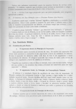 Talvez não saibamos exatamente quais ou quantas formas dc serviço sei ao
prestadas. É evidente, contudo, que incluídos nesse serviço se encontram o julgar e
o reinar juntamente com Cristo (Ap 2.26,27; 3.21; 2 Tm 2.12).
D. D. — O Céu é um lugar preparado para um povo preparado, com programa
apropriado a ambos.
II.

O Inferno em Sua Relação com o D estino Futuro dos ím pios.

Conforme usado aqui, o termo “inferno” significa a habitação e a condição final
dos pecadores. Essa é um a questão a respeito da qual tanto a ciência como a filo­
sofia se mantêm necessariamente em silêncio, ao mesmo tempo que somente a reve­
lação tem permissão de falar como tendo autoridade.
A palavra grega traduzida “inferno”, que descreve essa habitação, é “gehenna”
— “o nome dado ao vale de Hinom, ao sul de Jerusalém, onde era lançado e queima­
do o lixo da cidade. A qualquer momento, de dia ou de noite, via-se o fogo com sua
fumaça subindo nesse vale. Jesus faz dele o símbolo do inferno, ‘onde não lhes
morre o verme, nem o fogo se apaga’.” — Dixon.
1.

Sua Realidade Bíblica.

(1)

Estabelecida pela Razão.
a.

O argumento tirado do Princípio de Separação.

Esse princípio opera em todos os setores da vida. Os mortos são separados dos
vivos: todo cemitério e crematório é um argumento a favor da existência do inferno.
O lixo é separado do alimento sadio: toda lata de lixo é um argumento a favor
da existência do inferno. O refugo é separado das cousas de valor: cada monte de
refugo é um argumento a favor da existência do inferno.
“Aqueles que rejeitam a vida em Deus se tom am , mais cedo ou mais tarde, ‘refugo’
em seu caráter e, na natureza das cousas, precisam ser removidos para um lugar
separado.” -— Dixon.
b.

O argumento tirado do Princípio da Conseqüência Natural.

O
inferno é o resultado lógico da seqüência de uma vida de impiedade. O
Pecado condena tão certamente quanto o fogo queima, a água molha ou a enfer­
midade incurável mata. Pecado significa inferno, tanto neste mundo como no vin­
douro. A fumaça do tormento ascende aqui desde o lupanar, desde a taberna, desde
a boite, desde a casa do ébrio, desde o tribunal de divórcio, desde a prisão, desde
a cadeira elétrica, desde a forca, desde o hospital de alienados mentais, desde o
cabaré, e desde as vidas de homens e mulheres que estão a queimar-se na fornalha
de suas próprias concupiscências.
c.

O argumento tirado do Princípio de Restrição.

Existem aqueles que se sentem impedidos do crime e da iniqüidade com receio
do castigo. Eliminar toda penalidade pela desobediência à lei é abrir as comportas
369

 