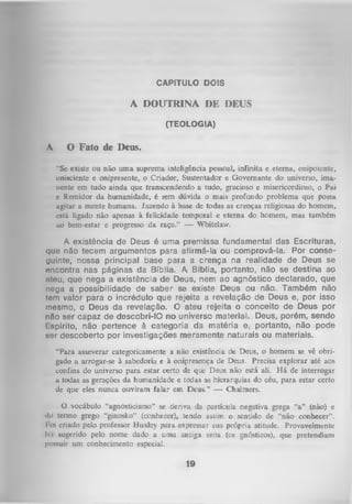 CAPITULO DOIS

A DOUTRINA DE DEUS
(TEOLOGIA)

A

O Fato de Deus.
"Sc existe ou não um a suprema inteligência pessoal, infinita e eterna, onipotente,
onisciente e onipresente, o Criador, Sustentador e Governante do universo, imanente em tudo ainda que transcendendo a tudo, gracioso e misericordioso, o Pai
e Remidor da humanidade, é sem dúvida o mais profundo problema que possa
ugitar a mente humana. Jazendo à base de todas as crenças religiosas do homem,
está ligado não apenas à felicidade temporal e eterna do homem, mas também
uo bem-estar e progresso da raça.” — Whitelaw.

A existência de Deus é uma premissa fundamental das Escrituras,
que não tecem argumentos para afirmá-la ou comprová-la. Por conse­
guinte, nossa principal base para a crença na realidade de Deus se
oncontra nas páginas da Bíblia. A Bíblia, portanto, não se destina ao
ntou, que nega a existência de Deus, nem ao agnóstico declarado, que
nega a possibilidade de saber se existe Deus ou não. Também não
«em valor para o incrédulo que rejeita a revelação de Deus e, por isso
mesmo, o Deus da revelação. O ateu rejeita o conceito de Deus por
nflo ser capaz de descobri-10 no universo material. Deus, porém, sendo
l spirito, não pertence à categoria da matéria e, portanto, não pode
ser descoberto por investigações meramente naturais ou materiais.
"Para asseverar categoricamente a não existência de Deus, o homem se vê obri­
gado a arrogar-se à sabedoria e à onipresença de Deus. Precisa explorar até aos
confins do universo para estar certo de que Deus não está ali. H á de interrogar
a todas as gerações da humanidade e todas as hierarquias do céu, para estar certo
dc que eles nunca ouviram falar em Deus.” — Chalmers.
O
vocábulo “agnosticismo” se deriva da partícula negativa grega “a” (não) e
■Io termo grego “ginosko” (conhecer), tendo assim o sentido de “não conhecer”.
Foi criado pelo professor Huxley para expressar sua própria atitude. Provavelmente
l» i sugerido pelo nome dado a u m a antiga seita (os gnósticos), que pretendiam
possuir um conhecimento especial.

19

 