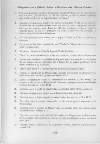 Perguntas para Estudo Sobre a Doutrina das últimas Cousas
1.

Cite uma passagem dando o testemunho (a) dos Profetas, (b) de João Huliütii,
(c) de Cristo, (d) dos anjos, (e) de um apóstolo, e cite os outros apóstolo*
que testificam do fato da Segunda Vinda de Cristo.

2.

Discuta a consideração negativa do caráter da Segunda Vinda sob as seguintes
divisões: (1) não providencial (a) como a morte, (b) como o progresso material,
(c) como um acontecimento histórico; (2) não espiritual a como a vinda tio
Espírito Santo no dia de Pentecoste, (b) como a conversão do pecador, (c)
como a disseminação do cristianismo.

3.

Cite uma passagem que mostre que a Segunda Vinda de Cristo será pessoal c
corporal.

4.

Dê os nomes das duas etapas da Segunda Vinda de Cristo e cite uma passagem
relativa a cada uma.

5.

Dê quatro outras descrições da Segunda Vinda de Cristo.

6.

Discorra pormenorizadamente sobre os sinais do término desta dispensação.

7.

Esboce com detalhes o propósito da Segunda Vinda em relação (a) aos justos,
(b) aos ímpios, (c) ao Anticristo, (d) a Israel, (e) às nações gentílicas, (f) ao
Reino davídico, e (g) a Satanás.

8.

Esboce com detalhes o valor prático da doutrina da Segunda Vinda.

9.

Forneça o significado da Ressurreição segundo encontrado na observação in­
trodutória, mencionando aquilo a que ela se refere.

10.

Como é estabelecido o fato da ressurreição dos mortos: (a) No Antigo Tes­
tamento e (b) no Novo Testamento? Cite um a passagem sobre a declaração
positiva de cada um, e dê a D. D.

11.

Discorra sobre o modo da ressurreição dos mortos como literal e corporal.

12.

Cite uma passagem que mostre que a Ressurreição será universal.

13.

Discorra sobre o duplo aspecto da ressurreição dos mortos, e dê a D. D.

14.

Dê a descrição do corpo ressuscitado: (a) do crente (quatro aspectos), e (b)
do incrédulo.

15.

Discorra sobre a ocasião da Ressurreição em relação tanto aos crentes como
aos incrédulos, e forneça a D. D.

16.

Discorra, pela observação introdutória, sobre os Julgamentos de Deus como
(a) necessários, (b) distintos da morte, (c) não considerados como um único
juízo geral.

17.

Discorra sobre o significado do Julgamento divino, negativa e positivamente
considerado.
373

 