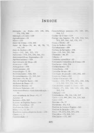 ÍNDICE
Adoração ou Culto— 183, 199, 299,
338, 339, 368
Adoração a Cristo— 120
Agnosticismo— 19
Amor— 235
Amor de Cristo— 129, 184
Amor de Deus— 36, 64, 68, 70, 72,
144, 148
Anjo do Senhor-—-20
Anjos— 142, 289, 323, 371
Anticristo— 310, 335, 339, 344, 371
Antropomórficas, Expressões— 28
Apolinarianismo— 109
Aproximação de Deus— 68
Arianismo— 109
Armagedom— 3 3 8
Arminianismo— 88
Arqueologia— 7, 10
Arrebatamento— 328, 333
Arrependimento—51, 235, 241
Ateísmo— 19, 10, 22
Atos do Espírito Santo— 181
Atributos de Deus— 23
Atributos Morais— 63
Atributos Naturais— 24
Auto-consciência e Auto-determinação—
31
Auto-existência de Deus— 41, 47
Autoria— 9
Batismo— 228, 285
Batismo do Espírito Santo— 194
Bênção Apostólica—45
Benfeitor da Vida— 37
Bíblia— 11, 12, 36
Blasfêmia contra oEspírito Santo— 220
Cânon— 1, 3
Canonicidade— 1

Características pessoais— 35, 180, 293,
304, 315
Caráter de Cristo— 124
Castigo dos Ímpios— 70, 129, 334, 341,
353, 355, 364, 365, 370, 371
Causa e Efeito— 20
Ceia do Senhor— 286
Cerintianismo— 109
Certeza da Salvação— 196
Céu— 143, 244, 293, 366
Chamado— 86, 87
Ciência— 7
Comissão apostólica— 45
Concepção miraculosa de Cristo— 99
Confiança— 246, 270
Conhecimento— 5 2
Consciência— 192
Conselho divino— 81
Convicção de pecado— 181, 192, 193
Corpo de Cristo— 283
Crença Universal— 10
Crentes— 130, 157, 194, 251, 280, 310,
312, 332, 353, 356, 360, 336
Crescimento natural de Jesus— 107
Criação— 37, 121, 162, 185, 192, 205,
292, 316
Crianças— 131
Cristianismo— 98, 116, 140, 327
Culto— 183, 199, 299, 338, 339, 368
Cura— 136
Deísmo— 36, 37
Demônios— 60, 313
Destino de Justos e ímpios— 365
Destino de Satanás— 311
Deus— 19, 239, 249, 257, 270
Disciplina— 75, 240, 215
Discípulos— 131, 285

375

 