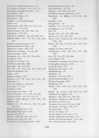 Divindade, Manifestação da— 29
Divindade de Cristo— 116, 118, 171
Divindade do Espírito Santo— 183
Docetismo— 109
Domínio de Deus— 38
Ebionismo— 109
Eleição — ver Predestinação
Eloim— 43
Encarnação— 90, 109, 114, 115, 144
Escrituras— 1, 11, 146
Esfera celeste— 59, 203, 306, 344
Esperança— 178, 345
Esprito vs. matéria— 26, 292, 304, 315
Espírito Santo—44, 177, 194, 242, 263,
326
Espíritos desencarnados— 315
Espiritualidade de Deus— 26
Esposa de Cristo— 283, 333
Eternidade de Deus— 41, 48, 184
Eutiquianismo— 109
Evangelho, O— 142, 245, 248, 282
Evolução— 205
Existência le Deus— 10
Existência sem fim— 208
Expiação— 68, 116, 140
Fé— 167, 233, 242, 258, 264, 268, 359
Filho do Homem— 99
Fiihos— 273
Fiihos de Deus— 292
Filiação— 38, 158, 228, 229, 234, 291
Filosofia— 7
Fruto do Espírito— 198, 242
Galardão— 71, 361
Gehenna— 3 69
Genealogia de Cristo— 100
Glória de Deus— 133, 139, 277, 287
G raça de Deus— 68, 78, 152, 257
Grande Trono Branco— 256, 36>4, 366
Hades— 365
Homem— 21, 55, 58, 133, 144, 152, 205
224, 274
I luniunidade de Cristo— 97
Humildade de Cirsto— 138
Ídolo*— 25, 27, 72
Igreja -130, 186, 194, 280, 368
Inmgcm dc Deus— 27, 207
Iminência da Volta de Cristo— 329

Imutabilidade dc Deus— 50
Incredulidade— 20, 222
Inferno— 259, 365, 369, 370
Influência moral, Teoria da— 147
Inspiração da Bíblia— 9, 97, 185, 188,
202
Instinto— 209
Integridade— 78
Inteleto— 31, 178, 237, 248
Inteligência— 21, 53, 209
Ira— 33
Israel— 273, 331, 337, 339, 362
Jeová— 32, 123, 124, 291
Jesus Cristo, Doutrina de— 97, 257, 263,
270, 285
Juízo— 70, 122, 173, 334, 341, 353, 355,
356
Justiça de Deus— 69, 254
Justificação— 149, 159, 251, 253, 259,
262
Lei— 70, 79, 157, 256, 369
Lei e G raça— 79
Limitações humanas de Cristo— 110
Livre agência moral— 210
Livro da Vida— 365
Mansidão de Cristo— 135
Materialismo— 26
Milagres— 16
Milênio— 334, 344, 363
Misericórdia de Deus— 77
Missão da Igreja— 287
Monismo— 30
M orte— 156, 162, 215, 225, 308, 324,
350
M orte de C rista—140, 257, 312, 359
Nascimento virginal— 99
Nações— 339, 340, 341, 344, 36*3
Natureza, Esfera da— 54, 55, 58
Natureza de Deus— 23
N atureza humana de Cristo— 108
Naturezas, As duas— 234, 359
Nestorianismo— 109
Nomes de Deus— 31
Nomes divinos de Cristo— 118
Nomes humanos de Cristo— 113
Nomes do Espírito Santo— L84, 186
Novo Nascimento— 194, 224

376

 