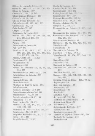 Objetos do chamado divino— 89
Obras de Deus— 85, 185, 191, 263, 354
Obras de Satanás— 307
Obras— 247, 256, 258, 360
Observância do Domingo— 169
Ódio— 36, 66, 70, 237
Ofícios divinos de Cristo— 121
Onipotência— 57, 173, 185, 233
Onipresença— 60, 184
Onisciência— 52, 185
Oração— 246, 250
Ordenanças da Igreja— 285
Palavra de Deus— 86, 237, 240, 245,
246, 250, 264, 268, 290
Panteísmo— 30
Paraíso— 336
Paternidade de Deus— 38
Paz— 259, 343
Pecado— 55, 66, 144, 152, 155, 156, 158
160, 213, 218, 237, 238, 239, 266,
298, 303 307, 359, 370
Pecado, Cristo sem— 111, 125
Pecadores— 132, 362
Pelagianismo— 87
Panitência— 268
Perdão de Pecados— 71, 75, 77, 122,
136, 255
Personalidade de Deus— 21, 31, 178
Personalidade de Satanás— 303
Pessoa— 42
Pessoa de Cristo—97
Plano divino— 81
Plenitude do Espírito Santo— 196
Politeísmo— 44
Posição e condição— 254, 259
Possessão demoníaca— 308, 318
Predestinação— 50, 79, 136
Predeterminação— 54, 85, 148
Presciência— 54, 74
Preservação— 38, 121, 192
Profecia— 14, 123, 142, 145, 171, 283
322, 324, 350
Promessas de Deus— 71, 170, 246, 284
Propiciação— 71, 150, 155
Propósito Redendor— 65, 85, 115, 107
Prova—-154, 210
Providência— 37, 75, 325

Queda do Homem— 211
Razão— 20, 41, 209, 369
Reconciliação— 158, 232
Redenção— 102, 140, 150, 353
Regeneração— 194, 227
Reino de Deus— 228, 232, 281
Reino dos Céus— 84, 281, 363
Relações divinas— 36, 68
Religião— 97, 211, 338
Ressurreição de Cristo— 16, 163, Ifi5,
351
Ressurreição dos ímpios— 334, 353, 356
Ressurreição dos justos— 122, 173, 200,
332, 253, 355
Restauração de Pedro— 137
Revelação— 22, 42, 203, 329, 342, 372
Sabedoria—-52
Sabelianismo— 39
Sacerdócio de Cristo— 173
Sacrifício— 74, 129, 149, 372
Salvação— 83, 90, 154, 227, 244, 250,
264
Santa Ceia— 286
Santidade— 125
Santidade de Cristo— 125
Santidade de Deus— 63, 143, 241, 260,
298
Santificação— 259, 262
Satanás— 128, 161, 212, 298, 301, 342,
344, 359, 371
Segunda Vinda de Cristo— 263, 300, 321
Segurança— 196
Semi-pelagian ismo— 8 7
Senhor—44, 120
Sensibilidade— 31
Sheol— 365
Sepultura Vazia— 164
Serviço— 183, 198, 348
Símbolos do Espírito Santo— 179
Soberania de Deus— 38
Sofrimento— 77, 307
Subordinação de Cristo— 117
Substitu iç ão— 151
Swedenb org ian ismo— 39
Templo do Espírito Santo— 283, 286
Tentação do Homem— 212
Teofanias— 44

377

 