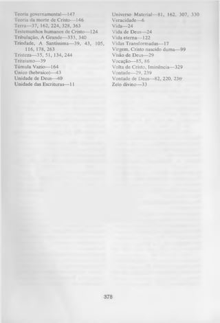 Teoria governamental— 147
Teoria da morte de Cristo— 146
T erra— 37, 162, 224, 328, 363
Testemunhos humanos de Cristo— 124
Tribulação, A Grande— 333, 340
Trindade, A Santíssima— 39, 43, 105,
116, 178, 263
Tristeza— 35, 51, 134, 244
Triteismo— 39
Túmula Vazio— 164
Único (hebraico)— 43
Unidade de Deus— 40
Unidade das Escrituras— 11

Universo Material— 81, 162, 307, 330
Veracidade— 6
Vida— 24
Vida de Deus— 24
Vida eterna— 122
Vidas Transformadas— 17
Virgem, Cristo nascido duma— 99
Visão de Deus— 29
Vocação— 85, 86
Volta de Cristo, Iminência— 329
Vontade— 29, 239
Vontade de Deus— 82, 220, 236'
Zelo divino— 33

378

 