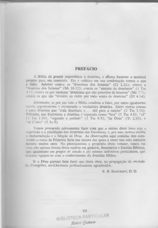 PREFÁCIO
A Bíblia dá grande importância à doutrina, e afirma fornecer o material
próprio para seu conteúdo. Ela é enfática em sua condenação contra o que
é falso. Adverte contra as “doutrinas dos homens” (Cl 2.22); contra a
“doutrina dos fariseus” (M t 16.12); contra os “ensinos de demônios” (1 Tm
4.1); contra os que ensinam “doutrinas que são preceitos de homens” (Mc 7.7);
contra os que são “levados ao redor por todo vento de doutrina” (Ef 4.14).
Entretanto, se por um lado a Bíblia condena o falso, por outro igualmente
urgentemente e recomenda a verdadeira doutrina. Entre outras cousas
doutrina que “toda Escritura é. .. útil para o ensino” (2 Tm 3.16).
Portanto, nas Escrituras a doutrina é reputada como “boa” (1 Tm 4.6); “sã”
(1 Tm 1.10); “segundo a piedade” (1 Tm 6.3); “de Deus” (T t 2.10), e
“ d e Cristo” (2 Jo 9).
e x o rta
é para

Temos procurado zelosamente fazer com que o ensino deste livro seja a
expressão e a elucidação das doutrinas das Escrituras, e, por esse motivo receba
a recomendação e a bênção de Deus. As observações aqui contidas têm cons­
tituído o curso de Primeira Série nas classes das quais o autor tem sido instrutor
durante muitos anos. No planejamento e propósito deste volume, temos em
vista não apenas classes dessa espécie em ginásios, Seminários e Escolas Bíblicas,
~ias igualmente em grupos de estudo e até mesmo indivíduos particulares, que
jesejem equipar-se com o conhecimento da doutrina bíblica.
Se a Deus parecer bem fazer uso desta obra, na propagação da verdade
do Evangelho, ser-Lhe-emos profundamente agradecidos,
E. H.

Vil
B IB L IO T E C A P A R T IC U L A R

g d e i t gaO M *

B ancroft,

D. D.

 