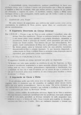 A incredulidade rejeita, irracionalmente, qualquer possibilidade dc haver uma
revelação divina, pois é evidente à mente sem preconceitos que o Deus da natureza
é também o Deus da revelação, visto que muitas provas a respeito de um podem
ser oferecidas a respeito do outro. O incrédulo, todavia, rejeita a Bíblia como
revelação divina e, por conseguinte, rejeita aquilo que ela revela e assim se recusa
a crer no Deus da Bíblia.
I.

Estabelecido pela R azão

H á certo número de argumentos que, em bora não sejam aceitos como provas
concludentes da existência de Deus, podem, apesar disso, ser considerados como
provas corroborativas.
1.

O Argumento Decorrente da Crença Universal

Rm 1.19-21,28 — Porque o que de Deus se pode conhecer é manifesto entre eles,
porque Deus lhes manifestou. Porque os atributos invisíveis de Deus, assim
o
seu eterno poder como também a sua própria divindade, claramente se
reconhecem, desde o princípio do mundo, sendo percebidos por meio das
cousas que foram criadas. Tais homens são por isso indesculpáveis. Por­
quanto, tendo conhecimento de Deus não o glorificaram como Deus, nem
lhe deram graças, antes se tom aram nulos em seus próprios raciocínios,
obscurecendo-se-lhes o coração insensato. E, por haverem desprezado o
conhecimento de Deus, o próprio Deus os entregou a uma disposição mental
,
reprovável, para praticarem cousas inconvenientes.
V. A: — Jó 32.8; At 17.28,29; Rm 2.15; 1.32.
Q,argum ento baseado na crença universal não pode ser desprezado.
•

‘O homem em toda parte acredita na existência de um Ser Supremo ou Seres
a quem é moralmente responsável e a quem necessita oferecer propiciação. Tal
crença pode ser crua e mesmo grotescamente representada e manifestada, mas
' ■a realidade do fato não é mais invalidada por tal crueza do que a existência de
um pai é invalidada pelas cruas tentativas de uma criança para desenhar o retrato
dc seu pai.” — Evans.
2

O Argumento de Causa e Efeito

$ um princípio aceito que todo efeito deve ter uma causa adequada. Por con­
seguinte, todes os elementos que são possuídos de qualquer efeito devem residir,
«imjtt que seja apenas potencialmente, dentro da causa. H á certos elementos que
..Kl i .uactcrísticos no universo material e que indicam a existência de Deus confor­
me ii conhecemos por meio da Revelação Divina.
"< íiiIpiu> célebre médico de inclinações ateísticas, depois de ter feito a anatomia
,
ili» enrpo humano, examinado cuidadosamente seu arcabouço, visto quão adequada
» ’ ilill 6 cada parte, percebido as diversas intenções de cada pequenino vasio,
■
nUm-ulo e o n o , e a beleza do todo, viu-se tom ado pelo espírito de devoção e
«uereveu um hino u seu Criador. Deve sei realmente insensato o homem que,

20

 