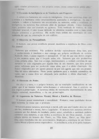 «pós estudar plenamente o seu próprio corpo, possa conservar-te «indi» m vii
I
Arvinc.
( I » <> Klemento da Inteligência ou da Tendência com Propósito.
A ordem e a harmonia são sinais de inteligência. Com isso querem*)* d|/< ■ que
ii urdem e u harmonia estão invariavelmente associadas à inteligência. Sc hmi f
vridude, e ordem e harmonia são encontradas na natureza, então a existôiuiii d»
Inteligência na. natureza fica provada além de qualquer dúvida. Como llimlrui,ao
iIinho, podemos citar unVexemplo na química. Toda molécula de matéria, dc Uni»
vmlriiado possível, é uma massa definida de eléctrons reunidos com a mais ch.iIu
ii LiVilo aritmética e geométrica. H á muito mais ordem na construção de uni»
nmlí-Ltila do que na construção de um edifício.
il)

O Memento da Personalidade.

() homem, que possui existência pessoal, manifesta a existência de Deus como
Sri pessoal.
Sabemos que existimos. N ão podemos duvidar racionalmente desse fato, pois
o conhecimento é imediato e traz consigo seu próprio certificado de certeza.
Partindo disso, o passo seguinte é inescapável. O fato de que não demes origem
a nós mesmos quase que é forçado sobre nós. Sabemos que não produzimos
IIOimu própria alma. Isso traz consigo, imediatamente, a verdade correlata de que
devemos ter sido originados por alguém fora de nós mesmos, que deve possiiir
poder suficiente para ter produzido nossa alma, que é o efeito cbservado. Ou
foniON originados por um agente pessoal ou por um agente que não era pessoal.
Ntio há outra alternativa. Neste ponto apelamos para a verdade axiomátiça da
rn /lo , que a causa deve ser adequada para produzir o efeito observado.” —
llamllton.
OI

O ICIcniento do Poder.

Ou céus e a terra, e o próprio homem, são os resultados testificadores de um
poder que é ao mesmo tempo sobre-humano e sobrenatural. Isso é evidente na
n u m origem e preservação.
A natureza inteira dá testemunho impressionante de uma
Hlm,ao universal, maravilhosa, e da sua preservação.
<41 O Argumento da Natureza Mental, M oral e Emotiva do Homem.
O homem possui mentalidade e moralidade. Portanto, essas qualidades devem
i nliti Incluídas na causa que o produziu.
O homem possui natureza intelectual e moral, pelo que seu Criador deve ter sido
um Ser, intelectual e moral, Juiz e Legislador. O homem tem natureza emotiva;
«ouicntc um Ser dotado de bondade, poder, amor, sabedoria e santidade poderia
nitlNÍazcr essa natureza, o que indica a existência de um Deus pessoal. A consilftnciu dentro do homem diz: ‘Farás’, ou ‘Não faTás’, ‘Devo’, ou ‘Não dévo’.
«>im, cases mandados não são auto-impostos. Implicam a existência de um Gover­
nador Moral a Quem somos responsáveis. A consciência, ei-Ia aí no peito humano,

21

 