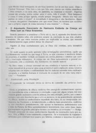 qual Moisés ideal trovejando, de um Sinai invisível, Lei dc um Juiz santo. Disse o
Cardeal Newman: ‘Não fora a voz que fala com clareza em minha conscidncia
c meu coração, e eu seria ateu, ou panteísta, ao examinar o mundo’. Algumas
cousas são erradas, outras certas: amor é certo, ódio é errado. Nem tampouco
a cousa é certa porque agrada, errada porque desagrada. Donde nos veio esse
padrão de certo e errado? A moralidade é obrigatória e não facultativa. Quem
a tornou obrigatória? Precisamos crer que existe Deus, ou teremos que acreditar
que a própria origem de nossa natureza é uma mentira.” — Evans.
3.

O Argumento Decorrente da Harmonia Evidente da Crença em
Deus com os Fatos Existentes

Quando passamos a considerar a Terra em si, isto é, separada dos demais com
ponentes do sistema solar, não podemos escapar da convicção de que mão criadora
a modelou. De que outra maneira podem ser explicadas as cousas, que somente
os voluntariamente cegos podem deixar de observar?
Alguém já disse acertadamente que, se Deus não existisse, seria necessário
criar um.
De modo quanto se pode aprender pelas investigações astronômicas, aquilo que
é evidentemente verdade no que tange à Terra, no que concerne à tendência dotada
de propósito, é também verdade no tocante aos outros planetas e sistemas que caeir
sob a observação telescópica. A crença em um Deus auto-existente e pessoal esta
em harmonia com a existência dos fenômenos do mundo natural.
‘Se Deus existe, a crença universal em sua existência é bastante natural; o im­
pulso irresistível de procurar uma causa prim ária é assim explicado; nossa natureza
religiosa tem um objeto; a uniformidade das leis naturais encontra um a explicação
adequada, e a história hum ana é vindicada da acusação de ser uma vasta impos­
tura.” — Pendleton.
II.

Estabelecido pela R evelação

O
turas.

argumento da revelação divina se deriva do conteúdo das próprias Escri­

" 1)c*de os primórdios da ciência moderna vêm emergindo constantemente aparenii » discrepâncias entre a natureza e a revelação, o que, por algum, tempo, tem ocaM i m a d o grande escândalo a crentes zelosos; em cada exemplo, porém, sem a menor
i nccçiu), tem. sido descoberto que o erro se encontra ou na generalização apressada
•In cifincia, devido ao conhecimento imperfeito dos fatos, ou na interpretação ten«Ii-iicíokii das Escrituras; e invariavelmente, a ciência mais amadurecida, conforme
-.« U-iii descoberto posteriormente, não apenas se harmoniza perfeitamente com
•
■ liim «In 1'iilavra de Deus apropriadamente interpretada, mas, além disso, ilustra
i
> i lotnmcnte os grandes princípios morais e as doutrinas ali revelados.” — Hodge.
'l«>
< Inintlo proporção de nosso conhecimento depende do testemunho dado por ou•i* <> ii. ii Híbliu é uma testemunha competente. Se o testemunho de viajantes é
i
-.nflti«'iilr pjini sntisfuzer-nos quanto aos hábitos, costumes e maneiras dos povos

22

 