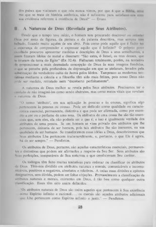 do» países que visitaram c que nós nunca vimos, por que 6 que u lllbltu, mini
vez que se trata de história autêntica, não é suficiente para nntiftfn/cr no» «um
tua evidência referente à existência dc Deus?” — Evans.

II.

A Natureza de Deus (Revelada por Seus Atributos).
,

Desde que o tempo teve início, o homem tem procurado descrever i>u rolrntm
Deu» por meio de figuras, da pintura e da palavra descritiva, mas sempre ti-m
Inlhado, ficando muito aquém de seu alvo. Pois como pode aquilo que 6 finito t«'i
1 esperança de compreender e expressar aquilo que é Infinito?
1
O próprio povo
o«colhido procurou apresentar medidas e descrições de Deus a seus semelhantes, e
issim fizeram ídolos de metal e disseram: “São estes, ó Israel, os teus deuses, que
t« 11 raram da terra do Egito" (Êx 32.4). Falharam totalmente, porém, na tentativa
■ proporcionar a mais desmaiada concepção de Deus às suas imagens fundidas,
le
0 que se percebe pela profundeza de depravação em que se atolaram, levados pela
uihstituição do verdadeiro culto de Jeová pelos ídolos. Tampouco as modernas teni.ihvas mediante a ciência e a filosofia têm sido mais felizes, pois nosso Deus não
|H’de ser medido, retratado nem “decoberto perfeitamente” .
A natureza de Deus melhor se revela pelos Seus atributos. Precisamos ter o
1imludo dc não imaginá-los como sendo abstratos, mas como meios vitais que revelam
n natureza de Deus.
“O termo ‘atributo’, em sua aplicação às pessoas e às cousas, significa algo
pertencente às pessoas ou cousas. Pode ser definido como qualidade ou caracte­
rística essencial, permanente, distintiva e que pode ser afirmada, como por exem­
plo a cor ou o perfume de uma rosa. Os atributos de um a cousa lhe são tão essen­
ciais que, sem eles, ela não poderia ser o que é; e isso é igualmente verdade dos
atributos de um a pessoa. Se um homem se visse privado dos atributos que lhe
pertencem, deixaria de ser homem, pois tais atributes lhe são inerentes, na sua
qualidade de ser humano. Se transferirmos essas idéias a Deus, descobriremos que
Seus atributos Lhe pertencem inalienavelmente, e, portanto, o que Ele é agora,
há de ser sempre.” — Pendleton.
Os atributos de Deus, portanto, são aquelas características essenciais, permanenle.t e distintivas que podem ser afirmados a respeito de Seu Ser. Seus atributos são
Suas perfeições, inseparáveis de Sua natureza e que condicionam Seu caráter.
Os teólogos têm feito muitas tentativas para ordenar ou classificar os atributos
• li- Deus. Têm-nos dividido em atributos naturais e morais, comunicáveis e incomu­
nicáveis, positivos e negativos, absolutos e relativos. A todas essas divisões e epítetos
ili signativos, sem dúvida, podem ser feitas cbjeções. Provavelmente a classificação de
ntributos naturais e morais, existentes em Deus, é tão boa como qualquer outra
> lussificação. Esses têm sido assim definidos:
"Os atributos naturais de Deus são todos aqueles que pertencem à Sua existência
como Espírito infinito e ra c io n a l.. . os morais são aqueles atributos adicionais
que Lhe pertencem como Espírito infinito e justo." — Pendleton.

23

 