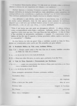 A Standard Encyclopedia afirma: “A vida pode ser definida como a iilivnUI.
irtterna e externa de um organismo em relação a seu ambiente."
H erbert Spencer, o cientista, forneceu a seguinte definição da vidu " f u «om
binação definitiva de mutações heterogêneas, tanto simultâneas como suirssivir. <111
correspondência com coexistências e seqüências externas”; ou, de modo mais mi min
“Os contínuos ajustamentos das relações internas às relações externas.”
Essa definição é, sem dúvida, certa dentro de seus limites, mas, à semelhança
de muitas outras definições, trata da vida apenas como condição dc exlslènuu.
enquanto que o sutil ator, que nenhum homem jamais viu nem poderá ver, permuncie
desconhecido, a não ser por suas obras, e é ainda indefinido.
“Vida é um termo que não pode ser plenamente definido. A ciência define a
como correspondência entre órgão e ambiente. Aplicadas, porém, a Deus, há de
significar muito mais que isso, visto que Deus não tem ambiente. A vida de Deus
é Sua atividade de pensamento, sentimento e vontade. É o movimento total e
íntimo de Seu Ser que O capacita a form ar propósitos sábios, santos e amorosos,
e a executá-los.” — Mullins.
Os dois fatores da vida em geral: força e condição, quando se trata de Deus,
devem ser considerados como sendo por Ele possuídos em grau infinito.
(2)

A Realidade Bíblica da Vida como Atributo Divino.

João 5.26 — Porque assim como o Pai tem vida em si mesmo, também concedeu
ao Filho ter vida em si mesmo.
V. A. — Jr 10.10; At 14.15; 2 C r 16.9; SI 94.9,10.
D. D. — Deus tem vida; Ele ouve, ve, sente, age e, portanto, é um Ser Vivo.
(3)
1

A Vida de Deus Ilustrada e Demonstrada nas Escrituras.

Ts 1 .9 — . . . como vos convertestes dos ídolos a Deus, para servirdes a um Deus
vivo e verdadeiro (trad. literal).

V. A. — Jr 10.10-16; H c 2.18-20.
Essas passagens apresentam diversos contrastes notáveis:
Verdadeiro Deus .......................................................................

falsidade

Vivo

não respiram

Criou a terra por Seu poder

obra de erros

Formou tudo

imagem de fundição

Rei Eterno

perecerão

Deus vivo e verdadeiro

ídolos

25

 
