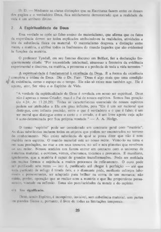 IJ- D. — Mediante as claras distinções que as Escrituras fazem entre os deuses
dos pagãos e o verdadeiro Deus, fica nitidamente demonstrado que a realidade da
vida c um atributo divino.
2.

A Espiritualidade de Deus

Essa verdade se opõe ao falso ensino do materialismo, que afirma que os fatos
da experiência devem ser todos explicados atribuindo-os às realidades, atividades e
leis da substância física ou material. O materialismo despreza a distinção entre
mente e matéria, e atribui todos os fenômenos do mundo (aqueles que são evidentes)
às funções da matéria.
O
professor Tyndall, em seu famoso discurso em Belfast, fez a declaração fre­
qüentemente citada: “P or necessidade intelectual, atravesso a fronteira da evidência
experimental e discirno, na matéria, a promessa e a potência de toda a vida terrestre.”
A espiritualidade é fundamental à existência de Deus. É a form a da existência
f completa e triúna de Deus. Diz o Dr. Farr: “Deus é algo mais que uma condição
4/ ' de existência, como o espaço ou o tempo. Ele não só existe mas também age. Ele é
a isente, ator, Ser vivo e o Espírito de Vida.
“A verdade da espiritualidade de Deus é revelada em nosso ser espiritual. Deus
não 6 apenas o nosso Criador, mas é o Pai de nossos espíritos. Somos Sua geração
(Jo 4.24; A t 17.28,29). Todas as características essenciais de nossos espíritos
podem ser atribuidas a Ele em grau infinito, pois “Ele é um ser racional que
distingue, com infinita precisão, entre o que é verdadeiro e o que é falso; é um
<Kr moral que distingue entre o certo e o errado, e é um livre agente cuja ação
é auto-determinada por Sua própria vontade.” — A. A. Hodge.
O
termo “espírito” pode ser considerado em contraste geral com “matéria”.
As duas substâncias incluem todos os objetos que podem ser encontrados no terreno
do conhecimento. Não existe substância da qual se possa dizer que não é nem
matéria nem espírito. O mundo material está ao nosso redor. Vemo-lo na terra e
cm suas produções, no mar e em seus tesouros, no sol e nos planetas que revolvem
uo seu redor. Nossos sentidos nos fazem entrar em contacto com o universo de
natureza material, e ouvimos, vemos, cheiramos, tocamos e provamos. É manifesto,
igualmente, que a m atéria é capaz de grandes transformações. Pode ser moldada
>'n» muitas formas e sujeitada a muitos processos de refinamento. O ouro pode
mt purificado sete vezes — isto é, purificado até chegar à perfeição — até que
loilu partículo de refugo é tirada dele, e o diamante pode, mediante esforços laboniwm* e perseverantes, sei adaptado para brilhar na coroa de um monarca; não
•
porém, operação que se realize com a matéria e que lhe proporcione pensaiii 1* ’. vontade ou reflexão. Essas são peculiaridades da mente e do espírito.
1111
i 11

Siui «Ignlfltado.

IHmii, m'ndo Espírito, é incorpóreo, invisível, sem substância material, sem partes
' m pniMVi rink-ii» l portanto, é livre de todas as limitações temporais.

26

 