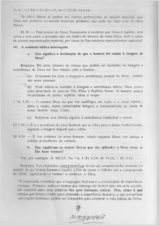 V. A.

1 Tm 1.17; Cl 1.15; At 17.22-29; 14.8-18.

Os olhos físicos só podem ver objetos pertencentes ao mundo material, mas
Deus não pertence ao mundo material; portanto, não pode ser visto com os olhos
físicos.
D. D. — Pelo ensino do Novo Testamento é evidente que Deus é espírito, sem
carne e sem ossos, e portanto não cai dentro do alcance da visão física, nem 6 capaz
de correta representação material, por causa de Sua natureza essencialmente espiritual.
(4)

A realidade bíblica interrogada.
a.

Que significa a declaração de que o homem foi criado à imagem dc
Deus?

Resposta: H á certo número de cousas que podem ser incluídas na imagem e
semelhança de Deus em Sua relação com o homem.
(a) O homem foi feito à imagem e semelhança pessoal de Deus. Ambos
são seres pessoais.
(b) Pode referir-se também à imagem e semelhança triúna. Deus possui
uma triunidade de pessoas: Pai, Filho e Espírito Santo. O homem possui
tri-unidades de partes: espírito, alma e corpo.
I Ts 5.23 — O mesmo Deus da paz vos santifique em tudo; e o vosso espírito,
r
alm a e corpo, sejam conservados íntegros e irrepreensíveis na vinda de
nosso Senhor Jesus Cristo.
(c)

Refere-se sem dúvida alguma à semelhança intelectual e moral.

Cl 3.10 — E ves revestistes do novo homem que se refaz para o pleno conhecimento,
segundo a imagem daquele que o criou.
Ef 4.24 — E vos revistais do novo homem, criado segundo Deus, em justiça e
retidão procedentes da verdade.
b.

Que significam os termos físicos que são aplicadcs a Deus conio se
Ele fosse homem?

Ver, por exemplo: SI 102.25; Na 1.6; 1 Rs 8.24; Jó 34.21; 1 Pe 3.12.
Resposta: Tais expressões antropomórficas devem ser compreendidas somente no
MMilído dc scr termos humanos usados a'fim de trazer o Infinito até a compreensão
«In Imito, i-upacitando o homem a conhecer a Deus.
I importante relembrar que a linguagem humana c a cristalização da experiência
Ihiiiiiiiiii Portanto, todos os termos que emprega são termos que, em certo sentido,
kiiii vielitilo* paru seus próprios fins pela limitação radical. Pois, como é que
inmti» i|u«- lorum criados para expressar a experiência humana, e que conservam
iiwoelaçfl*» humanas, podem ser adequádos para exprimir a vida íntima da Divin-

 