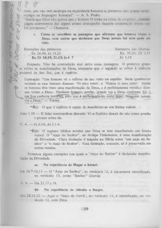 1

k í> «Jade,
(V ' x
^
^

^

K
^

que não tem analogia na experiência humana e, portanto, n&o po«ul inm l
nojogia na linguagem humana?” — A. S. Peake.
‘Ainda que Deus não queira que o homem O tenha na conta dc COrpôrco, ntiiimlo
julgou conveniente dar alguns avisos antecipados daquela encarnaç&n divina »|iuEle prometera.” — Charnock.

V
^

c.

K
■ Ijh
™
K
ÍJ

Exemplos das primeiras
Êx 24.10; Jz 13.22
Êx 33 18,19,21-23; Is 6 7

Exemplos das últiniu*
Êx. 33.20; Cl 1.15
Jo 1.18

Resposta: N ão há contradição real entre essas passagens. O primeiro grupo
serefere às
manifestações de Deus, enquanto que o segundo se refere à essência
.  invisível de Seu Ser, que é espírito.

K ^
I

Como se conciliam as passagens que afirmam que homena viram h
Deus, com outras que declaram que Deus jamais foi ncin |nmI(< w <i
visto.

^

Ilustração: “Um homem vê o reflexo de seu rosto no espelho. Seria igualmente
verdade se esse homem dissesse: ‘Vi meu rosto’, e: ‘Nunca vi meu rosto’. Assim
os homens têm visto um a manifestação de Deus, e é perfeitamente verídico dizer
que viram a Deus. Nenhum homem, porém, jamais viu a Deus conforme Ele é_
em Sua essência invisffel, pelo que é perTeítàmbente certo~d5érT Ninguém jamais
viu a Deus.” — Torrey.
~~£(a)

O que é espírito é capaz de manifestar-se em forma visível.

João 1.32 — E João testemunhou dizendo: Vi o Espírito descer do céu como pomba
e pousar sobre ele.
V. A. — Jz 6.34; A t 2.1-4.
S>(b) O registro bíblico mostra que Deus se tem manifestado em forma
visível. O “Anjo do Senhor” , no Antigo Testamento, é uma manifestação
da Divindade. Clara distinção é traçada na Bíblia entre “um anjo do Se­
nhor” e “o Anjo do Senhor”. Essa distinção, contudo, só é preservada em
certas versões.
Notemos alguns exemplos nos quais o “Anjo do Senhor” é declarado manifes­
tação da Divindade.
aa.

N a experiência de Hagar e Ismael.

Gn 16.7-10,13 — O “Anjo do Senhor” ,, no versículo 10, é claramente identificado,
no versículo 13, como “Senhor” (Jeová).
V. A. — G n 21.17 e 18.
bb.

N a experiência de Abraão e Isaque.

i

G n 22.11,12 — Aqui o “Anjo de Jeová”, no versículo L l,.é identificado, no ver­
sículo 12, com Deus.
.

 