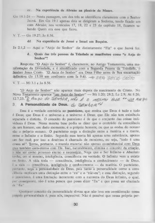 cc.

N a experiência de Abraão na planície de Manre.

Gn 18.1-24 — Nesta passagem, um dos três se identificou claramente com o Senhor
Jeová. Em G n 19.1 apenas dois se dirigiram a Sodoma, tendo ficado um
com Abraão; nos versículos 17, 18, 22 e 23 do capítulo 18, ficamos sa­
bendo Quem era esse que ficou.
V. T. — Gn 19.27; Jo 8.56.
dd.

N a experiência de Josué e Israel em Boquim.

Jz 2.1,2 — Aqui o “Anjo do Senhor” diz distintamente “Fiz” o que Jeová fez.
d.

Quais das três pessoas da Trindade se manifestou como “o Anjo do
Senhor”?

Resposta: “O Anjo do Senhor” é, claramente, no Antigo Testamento, uma ma­
nifestação da Divindade, e é identificado com a Segunda Pessoa da Trindade, o
Senhor Jesus Cristo. “O Anjo do Senhor” era Deus Filho antes de Sua encarnação
definitiva (Jz 13.18 em confronto com Is 9.6).
£jfâTC >
V.

T. — Ml 3.1 e Jo 8.56.

“O Anjo do Senhor” não aparece mais depois do nascimento de Cristo. No
Novo Testamento aparece “um Anio do Senhor” — M t 1.20; 28.2; Lc 2.9; A t 8.26;
12.7,23. * 0 fts v 3 0 ÓO
M q# ^
q
Ü tT
3

A Personalidade de Deus. (Jo

Essa é a verdade contrária ao panteísmo, que ensina que Deus é tudo e tudo
é Deus; que Deus é o universo e o universo é Deus; que Ele não tem existência
separada e distinta. O conceito do panteísmo é de que o conjunto das coisas indi­
viduais é Deus. Nessa mesma base podia se dizer que o conteúdo da consciência
de um homem, em dado momento, é o próprio homem; ou que as ondas do oceano
são o próprio oceano. O panteísmo nega a distinção entre a m atéria e a mente,
entre o Infinito e o finito. Segundo essa teoria há apenas uma substância, apenas
um Ser real; por isso a doutrina é chamada de monismo, ou seja, “tudo é uma
cousa só”. Torna, portanto, o mundo material não apenas co-substancial com Deus
(nas também com-eterno com Ele. Isso, naturalmente, elimina o conceito da criação,
,i não ser como processo eterno e necessário. Nega que o Ser Infinito e Absoluto
lenha, cm si mesmo, inteligência, consciência ou vontade. O Infinito vem a existir
iu> linito. A vida toda — consciência, inteligência e conhecimento — de Deus,
c ii vklii — consciência, inteligência e conhecimento — da matéria. O panteísmo,
l»>rlnnto, nega a personalidade de Deus, pois tanto a personalidade como a consi ii'in-iu implicam uma distinção entre o “eu” e o “não-eu”; e essa distinção, segundo
n |)imicí»mo, é uma limitação incoerente com a natureza do Deus infinito, o qual,
li*n aiiiM^uinte, não é um a pessoa que possa dizer “Eu” e que possa ser chamada
dc “Tu".
Qualquer conceito da personalidade divina que não leva em consideração nossa
i > i i i i i |>n vi iiiul idade é, para nós, impossível. N ão é possível que nossa própria peri
»

30

 