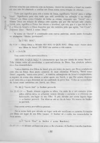 diversas relações que sustenta com os homens. Jeová foi revelado a Israel na ocasião
em que este foi chamado a confiar em Deus num a nova relação de aliança.

tfE O V *

,,

Tudo que significa para nós o nome de Jesus, significava “Jeová” para o antigo
Israel. Significava para eles tudo que está envolvido na salvação e na bênção.
“Eloim” era Deus como Criador de todas as cousas, enquanto que “Jeová” era o
mesmo Deus em relação de aliança com aqueles que por Ele haviam sido criados.
, Jeová, pois, significa o Ünico Ser eterno e imutável, que era, que é e que há de Vir.
ê o Deus de Israel e o Deus daqueles qüe são remidos, pelo que agora, “em Cristo”,
podemos dizer: “Jeová é nosso Deus”.
O nome de “Jeová” é combinado com outras palavras, sendo assim formados
os ch amados “títulos jeovísticos”.
(a) V “EU SOU”.
Êx 3.14 — Disse Deus a Moisés: EU SOU O QUE SOU. Disse mais: Assim dirás
aos filhos de Israel: EU SOU me enviou a vós outros.
V. T. — Jo 8.58.
Esse nome revela auto-consciência.
“EU SOU O QUE SOU” é o pensamento que fica por detrás do nome “Jeová”.
Três çousas estão ali envolvidas: a auto-suficiência de Deus, Sua absoluta sobera­
nia e Sua imutabilidade.
Toda a história dos filhos de Israel gira em tom o do pacto que Deus estabeleceu
com eles no Sinai. Esse pacto consistia de duas cláusulas: Primeira, “Serei vosso
Deus”; segunda, “sereis meu povo” . A história subseqüente de Israel é simplesmente
o registro de como eles vieram a saber quem era Jeová, o que Ele estava disposto
a ser para eles e o que deveriam ser na qualidade de povo Seu. Todas as necessidades
de Israel eram satisfeitas em Jeová, seu Deus.
( b )  “Jeová Jiré” (o Senhor proverá).
Gn 22.13-14 — Tendo Abraão erguido os olhos, viu atrás de si um carneiro preso
pelos chifres entre os arbustos; tomou Abraão o carneiro e o ofereceu em
holocausto, em lugar de seu filho. E pôs Abraão por nome àquele lugar
— o Senhor proverá. Daí dizer-se até ao dia de hoje: No monte do Senhor
se proverá.
Esse nome revela providência pessoal.
Foi o nome dado por Abraão ao lugar onde ele sacrificara o carneiro fornecido
por Deus em lugar de seu filho Isaque. O Senhor vê e cuida das necessidades de
Seus servos.
(c)
'

'

< ’
’

' “Jeová Nissi” (o Senhor é nossa Bandeira).
'• '

;£'■
*

.... ;íf j

„

•'

í

F.s 17.15 — E Moisés edificou um altar,.e lhe ehamou:: 0 Senhor é minha bandeira.

i (32

 