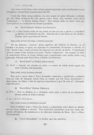 V. T. — I C o 1.30.
Esse nome revela Deus como justiça pessoal imputada, assim satisfazendo nossas
obrigações e necessidades pessoais para com Ele.
Israel não tinha justiça própria; era um a nação de gente desviada e rebelde;
por isso Deus revelou-se-lhe não apenas como Jeová, mas também como Jeová
Tisidequenu — “o Senhor Justiça Nossa”. Essa relação tinha de existir antes que
Jeová pudesse ser conhecido nas demais qualidades.
(h)

“Jeová Sabaote” (Senhor dos Exércitos).

I Sm 1.3 — Este homem subia da sua cidade de ano em ano a adorar e a sacrificar
ao Senhor dos Exércitos em Silo. Estavam ali os dois filhos de Eli, Hofni e
Finéias, como sacerdotes do Senhor.
Esse nome revela liderança e domínio pessoais.
N o uso hebraico, “exército” podia significar um exército de homens, ou as
estrelas e os anjos, os quais, em separado ou juntamente, formavam o exército do
céu. Assim é que a nação de Israel foi cham ada de exército de Jeová. O significado
geral do termo é bem expresso no termo “Senhor Onipotente”. N a acepção da idéia
de onipotência divina, as forças celestes eram consideradas como unidas numa con­
federação, liderada pelo único Deus, o Senhor dos Exércitos.
(i)

“Jeová Samá” (o Senhor está presente).

Ez 48.35 — Dezoito mil côvados ao redor; e o nome da cidade desde aquele dia
será: O Senhor está (presente).
Esse nome revela presença pessoal.
Esse será o nome dado à N ova Jerusalém restaurada e glorificada, conforme
vista na visão de Ezequiel. Jeová volta ao templo que Ele havia abandonado, e
desse tempo em diante o fato de suprema importância é que Ele está ali”, habitando
entre Seu povo.
(j)

“Jeová Elica” (Senhor Altíssimo).

SI 97.9 — Pois tu, Senhor, és o Altíssimo sobre toda a terra; tu és sobremodo
elevado acima de todos os deuses.
V. A. — SI 7.17; 47.2; Is 6.1.
Esse nome revela preeminência pessoal.
Deus é referido como o Deus dos deuses, e apresentado como Quem se assenta
«•iii um trono, exaltado e elevado. Tais expressões,juntamente com esse nome, são
simples afirmativas da supremacia e da soberania absoluta de Deus. Ele é o Deus
Traneendental.
00

“Jeová Micadiskim” (o Senhor que vos santifica).

34

 