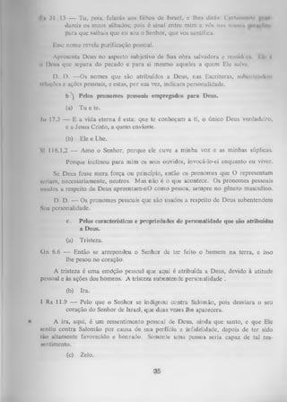 I k 31.13 — Tu, pois, falará» aos filhos dc Israel, c lhes dirás: (Vi Iminuir
dureis os meus sábados; pois 6 sinal entre mim c vós nas vonnun
pura que saibais que eu sou o Senhor, que vos santifica.
Esse nome revela purificação pessoal.
ii

Apresenta Deus no aspecto subjetivo de Sua obra salvadora e remhli'i« I li' í
Deus que separa do pecado
e para si mesmo aqueles a quem Ele salva.

D. D. — Os nomes que são atribuídos a Deus, nas Escrituras, subentendem
relações e ações pessoais, e estas, por sua vez, indicam personalidade.
b /j Pelos pronomes pessoais empregados para Deus.
(a)

Tu e te.

,lo 17.3 — E a vida eterna é esta; que te conheçam a ti, o único Deus verdadeiro,
e a Jesus Cristo, a quem enviaste.
(b)

Ele e Lhe.

SI 116.1,2 — Amo o Senhor, porque ele cuve a minha voz e as minhas súplicas.
Porque inclinou para mim os seus ouvidos, invocá-lo-ei enquanto eu viver.
Se Deus fosse mera força ou princípio, então os pronomes que O representam
Ncriam, necessariamente, neutros. Mas não é o que acontece. Os pronomes pessoais
usados a respeito de Deus apreentam-nO como pessoa, sempre no. gênero masculino.
D.
D. — Os pronomes pessoais que são usados a respeito de Deus subentendem
Sua personalidade.
c.

Pelas características e propriedades de personalidade que são atribuídas
a Deus.

(a)

Tristeza.

Gn 6.6 — Então se arrependeu o Senhor de ter feito o homem na terra, e isso
lhe pesou no coração.
A tristeza é uma emóção pessoal que aqui é atribuída a Deus, devido à atitude
pessoal e às ações dos homens. A tristeza subentende personalidade .
(b)

Ira.

1 Rs 11.9 — Pelo que o Senhor se indignou contra Salomão, pois desviara o seu
coração do Senhor de Israel, que duas vezes lhe aparecera.
•

A ira, aqui, é um ressentimento pessoal de Deus, ainda que santo, e que Ele
sentiu contra Salomão por causa de sua perfídia e infideLidade, depois de ter sido
tão altamente favorecido e honrado. Somente uma pessoa seria capaz de tal res­
sentimento.
(c)

Zelo.

35

 