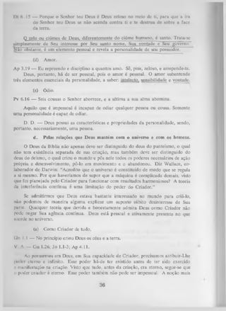 Dt 6. 15 — Porque o Senhor teu Deus é Deus zeloso no meio de ti, para que a ira
do Senhor teu Deus se não acenda contra ti e te destrua de sobre a face
da terra.
Q zelo ou ciúmes de Deus, diferentemente do ciúme humano, é santo. Trata-se
simplesmente de Seu interesse por Seu santo nome, Sua vontade e Seu governo.
Não obstante, é um elemento pessoal e revela a personalidade de seu possuidor.
(d)

Amor.

Ap 3.19 — Eu repreendo e disciplino a quantos amo. Sê, pois, zeloso, e arrepende-te.
Deus, portanto, há de ser pessoal, pois o amor é pessoal. O amor subentende
três elementos essenciais da personalidade, a saber: intelecto, sensibilidade e vontade.
(e)

Ódio.

Pv 6.16 — Seis cousas o Senhor aborrece, e a sétima a sua alma abomina.
Aquilo que é impessoal é incapaz de odiar qualquer pessoa ou cousa. Somente
uma personalidade é capaz de odiar.
D.
D. — Deus possui as características e propriedades da personalidade, sendo,
portanto, necessariamente, uma pessoa.
d.

Pelas relações que Deus mantém com o universo e com os homens.

O Deus da Bíblia não apenas deve ser distinguido do deus do panteísmo, o qual
não tem existência separada de sua criação, mas também deve ser distinguido do
deus do deísmo, o qual criou o mundo e pôs nele todos os poderes necessários de ação
própria e desenvolvimento, pô-lo em movimento e o abandonou. Diz Wallace, co­
laborador de Darwin: “Acredito que o universo é constituído de modo que se regula
a si mesmo. Por que haveríamos de supor que a máquina é complicada demais, visto
que foi planejada pelo Criador para funcionar com resultados harmoniosos? A teoria
da interferência contínua é uma limitação do poder do Criador.”
Se admitirmos que Deus estava bastante interessado no mundo para criá-lo,
não podemos de maneira alguma explicar um suposto súbito desinteresse de Sua
purte. Qualquer teoria que devida e honestamente admita Deus como Criador não
pode negar Sua agência contínua. Deus está pessoal e ativamente presente no que
sucede no universo.
(a)

Como Criador de tudo.

tín 1.1 — No princípio criou Deus os céus e a terra.
V. A. — G n 1.26; Jo 1.1-3; Ap 4.11.
Ao pensarmos em Deus, em Sua capacidade de Criador, precisamos atribuir-Lhe
|n>ik r eterno e infinito. Esse poder há-de ter existido antes de ter sido exercido
e manifestação na criação. Visto que tudo, antes da criação, era eterno, segue-se que
o poder criador é eterno. Esse poder também não pode ser impessoal. A noção mais

36

 