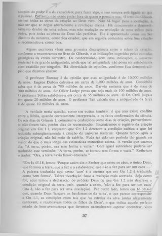 Minples do podjy é a da capacidade para fazer algo, e isso sempre estrt
|u> i|m
6 pessoal, ggftanto, não existe poder fora dc quem ojpossui e usa. () livro do i tflm kIn
utrihui todas as obras da criação ao Deus vivo. Não há lugai pnm a . v. iu.
,
não ser que se negue abertamente a revelação divina. H á crescimento o < n nvol
l<
vimento dentro de um a esfera, mas não mutação ou evolução de uma cnlVui puni
outra, pois todas as obras de Deus são perfeitas. Ele é apresentado como um V i
distinto da natureza, como Seu criador, que em seguida comentou sobre Sua n lm. ,n>
c recomendou-a como boa.
Alguns escritores vêem uma grosseira discrepância entre o relato da criiM o.
conforme a encontramos no livro de Gênesis, e as indicações sugeridas pelas camiul»'.
geológicas da crosta terrestre. De conformidade com estas indicações, o univeivi
material é de grande antiguidade, ainda que tal antiguidade não possa ser estabelecida
com exatidão por ninguém. H á diversidade de opiniões, conforme fica demonstrado
pelo que dizemos abaixo:
O professor Ramsay é da opinião que essa antiguidade é de 10.000 milhões
de anos. Engene Dubois calcula-a em cerca de 1.000 milhões de anos. Goodchild
acha que é de cerca de 700 milhões de anos. Darwin sustenta que é de mais de
300 milhões de anos. Sir Oliver Lodge pensa que seja mais de 100 milhões de anos.
O professor Sollas estabelece-a em cerca de 55 milhões de anos. O Dr. Croll julga-a
cm quase 20 milhões de anos. O professor Tait calcula que a antiguidade da terra
é de quase 10 milhões de anos.
A verdade nesta questão, como em outras também, é que não existe conflito
entre a Bíblia, quando corretamente interpretada, e os fatos confirmados da ciência.
Os seis dias de Gênesis 1, comumente conhecidos como dias de criação, provavelmen­
te não foram tais, porém dias de reconstrução. Encontramos o registro da criação
original em G n 1.1, enquanto que G n 1.2 descreve a condição caótica a que foi
reduzida subseqüentemente à criação do universo material. Quanto tempo após a
criação original, não há meio de sabê-lo. Pode ter sido um período tão grande ou
maior do que o mais longo das estimativas transcritas acima. A versão que usamos
diz: “A terra, porém, era sem form a e vazia.” Com igual autoridade poderia ser
traduzido esse versículo: “A terra, porém, se tornou sem forma e vazia.” Rotheram
o traduz: “Ora, a terra havia ficado desolada.”
“Em Is 45.18, lemos: ‘Porque assim diz o Senhor que criou os céus, o único Deus,
que formou a terra, que a fez e a estabeleceu; que não a fez para ser um c a o s . . . ’
A palavra traduzida aqui como ‘caos’ é a mesma que em G n 1.2 é traduzida
como ‘sem form a’. Talvez ‘desolação’ fosse a tradução mais acertada. Seja como
for, aqui temos a declaração do próprio Deus de que G n 1.2 não descreve a
condição original da terra, pois, quando a criou, ‘não a fez para ser um caos’
(isto é, não a fez para ser um a desolação). P or outro lado, lemos em Jó 38.4-7
que, quando Deus ‘lançava os fundamentos da te rrá , o que parece corresponder
a Gn 1.1, as condições eram tais que ‘as estrelas da alva juntas alegremente
cantavam, e rejubilavam todos os filhos de Deus’, o que indica aquele perfeito
estado de bem-aventurança que devemos naturalmente esperar encontrar, visto

 