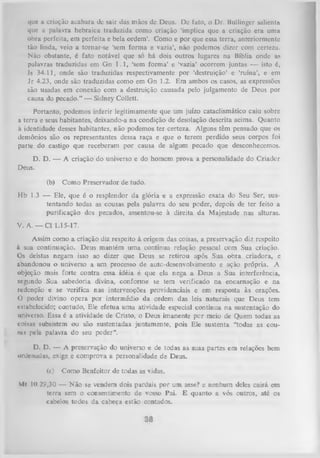 que a criação acabara dc sair das mãos dc Deus. Dc fato, o Dr. Bullingcr salienta
que a palavra hebraica traduzida como criação ‘implica que a criação era uma
obra perfeita, em perfeita e bela ordem’. Como e por que essa terra, anteriormente
tão linda, veio a tornar-se ‘sem forma e vazia’, não podemos direr com certeza.
Não obstante, é fato notável que só há dois outros lugares na Bíblia onde as
palavras traduzidas em Gn 1.1, ‘sem form a’ e ‘vazia’ ocorrem juntas — isto é,
Is 34.11, onde são traduzidas respectivamente por ‘destruição’ e ‘ruína’, e em
Jr 4.23, onde são traduzidas como em G n 1.2. Em ambos os casos, as expressões
são usadas em conexão com a destruição causada pelo julgamento de Deus por
causa do pecado.’’ — Sidney Collett.
Portanto, podemos inferir legitimamente que um juízo cataclismático caiu sobre
a terra e seus habitantes, deixando-a na condição de desolação descrita acima. Quanto
à identidade desses habitantes, não podemos ter certeza. Alguns têm pensado que os
demônios são os representantes dessa raça e que o terem perdido seus corpos foi
parte do castigo que receberam por causa de algum pecado que desconhecemos.
D.
Deus.

D. — A criação do universo e do homem prova a personalidade do Criadcr

(b)

Como Preservador de tudo.

Hb 1.3 — Ele, que é o resplendor da glória e a expressão exata do Seu Ser, sus­
tentando todas as cousas pela palavra do seu poder, depois de ter feito a
purificação dos pecados, assentou-se à direita da Majestade nas alturas.
V. A. — Cl 1.15-17.
Assim como a criação diz respeito à origem das coisas, a preservação diz respeito
à sua continuação. Deus mantém uma contínua relação pessoal cem Sua criação.
Os deístas negam isso ao dizer que Deus se retirou após Sua obra criadora, e
abandonou o universo a um processo de aute-desenvolvimento e ação própria. A
objeção mais forte contra essa idéia é que ela nega a Deus a Sua interferência,
segundo Sua sabedoria divina, conforme se tem verificado na encarnação e na
redenção e se verifica nas intervenções providenciais e em resposta às orações.
O poder divino opera por intermédio da ordem das leis naturais que Deus tem
estabelecido; contudo, Ele efetua uma atividade especial contínua na sustentação do
universo. Essa é a atividade de Cristo, o Deus imanente por meio de Quem todas as
coisas subsistem ou são sustentadas juntamente, pois Ele sustenta “todas as couu i pela palavra do seu poder”.
D.
D. — A preservação do universo ie de todas as suas partes em relações bem
ordenadas, exige e comprova a personalidade de Deus.
(c)

Como Benfeitor de todas as vidas.

Ml 10,29,30 — Não se vendem dois pardais por um asse? e nenhum deles cairá em
terra sem o consentimento de vosso Pai. E quanto a vós outros, até os
cabelos todos da cabeça estão contados.

 