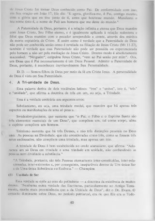 dc Jesus Cristo foi tornar Deus conhecido como Pai. Dc conformidade com isso,
em Sua oração em João 17, Ele diz: “E agora, glorifica-me, ó Pai, contigo mesmo,
com a glória que eu tive junto de ti, antes que houvesse mundo. Manifestei o
teu nome (isto é, o nome de Pai) aos homens que me deste do mundo.”
A Paternidade de Deus, portanto, é a relação infinita e eterna que Deus mantém
com Jesus Cristo, Seu Filho eterno, e é igualmente aplicada à relação redentora e
filial que Deus mantém com o pecador arrependido e crente, através dos méritos
da morte expiatória de Cristo. E assim como é verdade que a Paternidade de Deus
não pode ser conhecida senão como é revelada na filiação de Jesus Cristo (M t 11.27),
também é verdade que essa Paternidade não pode ser possuída ou experimentada
pelo homem a não ser pela mediação de Jesus Cristo. Doutro modo é absolutamente
inacessível. “Ninguém”, estipulou Jesus Cristo, “vem ao Pai senão por mim”. Ora,
um Deus que é Pai necessariamente é um Deus Pessoal. Admitir a Paternidade de
Deus, portanto, é reconhecer inevitavelmente Sua Personalidade.
D. D. — Somos filhos de Deus por meio da fé em Cristo Jesus. A personalidade
de Deus é vista em Sua Paternidade.

4.

A Tri-unidade de Deus.

Essa palavra deriva de dois vocábulos latinos: “tres” e “unitas” , isto é, “três”
e “unidade”, que afirma a doutrina de três em um, ou seja, a Trindade.
Essa é a verdade contrária aos seguintes erros:
Sabelianismo, ou seja, um a trindade modal, que mantém que há apenas três
aspectos ou manifestações de uma só pessea.
Swedenborgianismo, que sustenta que “o Pai, o Filho e o Espírito Santo são
três elementos essenciais de um Deus”, que compõem um, tal como corpo, alma
e espírito compõem um homem.
Triteísmo sustenta que há três Deuses, e não três distinções pessoais no Deus
uno. As pessoas na Divindade, que são consideradas ccmo três, como se fossem três
seres endeusados, não compõem um a trindade, mas apenas um trio.
A trindade de Deus é bem estabelecida no credo atanasiano, que afirma: “Ado­
ramos um só Deus em trindade e uma trindade em unidade, não confundindo as
pessoas nem dividindo a substância.”
“A Trindade, portanto, são três Pessoas eternamente inter-constituídas, inter-relacio nadas, inter-existentes e, por conseguinte, inseparáveis dentro dc Um único Ser
c dc Uma única Substância ou Essência.” — Champion
<l>

Unidade de Ser

Essa verdade se opõe ao erro do politeísmo — a doutrina da existência de muitos
di-iiM.'s. "Nenhuma outra verdade das Escrituras, particularmente no Antigo Testa­
mento, reccbe mais proeminência que a da Unidade de Deus” , diz o Dr. Evans. O
conceito dominante sobre Deus, no período patriarca], era de que Ele era o Todo-

40

 