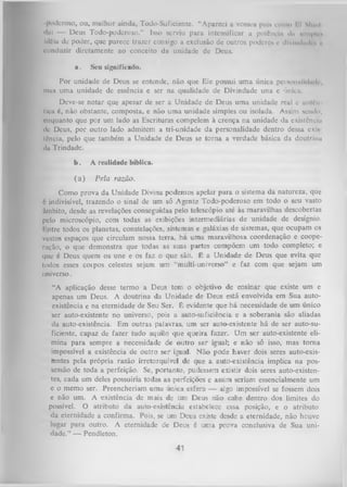 poderoso, ou, melhor ainda, Todo-Suficientc. “Apareci a vossos puta como I I Sh.ul
dui — Deus Todo-poderoso.” Isso serviu para intensificar a potência du «ImpU *
Idéia de poder, que parece trazer consigo a exclusão de outros poderes e dlvlndmli >,
conduzir diretamente ao conceito da unidade de Deus.
a.

Seu significado.

Por unidade de Deus se entende, não que Ele possui uma única peisonulldudo,
mus uma unidade de essência e ser na qualidade de Divindade una e única.
Deve-se notar que apesar de ser a Unidade de Deus uma unidade real e uulfn
lica é, não obstante, composta, e não uma unidade simples ou isolada. Assim sendo,
enquanto que por um lado as Escrituras compelem à crença na unidade da existência
de Deus, por outro lado admitem a tri-unidade da personalidade dentro dessa exis
lência, pelo que também a Unidade de Deus se torna a verdade básica da doutrina
da Trindade.
b.

A realidade bíblica.

(a )

Pela razão.

Como prova da Unidade Divina podemos apelar para o sistema da natureza, que
é indivisível, trazendo o sinal de um só Agente Todo-poderoso em todo o seu vasto
âmbito, desde as revelações conseguidas pelo telescópio até às maravilhas descobertas
pelo microscópio, com todas as exibições intermediárias de unidade de desígnio.
I ntre todos os planetas, constelações, sistemas e galáxias de sistemas, que ocupam os
vastos espaços que circulam nossa terra, ha uma maravilhosa coordenação e coope­
ração, o que demonstra que todas as suas partes compõem um todo completo; e
que é Deus quem os une e os faz o que são. É a Unidade de Deus que evita que
todos esses coipos celestes sejam um “multi-uni verso” e faz com que sejam um
universo.
“A aplicação desse termo a Deus tem o objetivo de ensinar que existe um e
apenas um Deus. A doutrina da Unidade de Deus está envolvida em Sua autoexistência e na eternidade de Seu Ser. É evidente que há necessidade de um único
ser auto-existente no universo, pois a auto-suficiência e a soberania são aliadas
da auto-existência. Em outras palavras, um ser auto-existente há de ser auto-su­
ficiente, capaz de fazer tudo aquilo que queira fazer. Um ser auto-existente eli­
mina para sempre a necessidade de outro ser igual; e não só isso, mas tom a
impossível a existência de outro ser igual. Não pode haver dois seres auto-existentes pela própria razão irretorquível de que a auto-existência implica na pos­
sessão de toda a perfeição. Se, portanto, pudessem existir dois seres auto-existentes, cada um deles possuiria todas as perfeições e assim seriam essencialmente um
c o memo ser. Preencheriam uma única esfera — algo impossível se fossem dois
c não um. A existência de mais de um Deus não cabe dentro dos limites do
possível. O atributo da auto-existência estabelece essa posição, e o atributo
da eternidade a confirma. Pois, se um Deus existe desde a eternidade, não houve
lugar para outro. A eternidade de Deus é uma prova conclusiva de Sua uni­
dade.” — Pendleton.

41

 