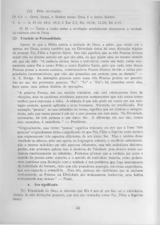 (b )

Pela revelação.

Dt 6.4 — Ouve, Israel, o Senhor nosso Deus é o único Senhor.
V. A. — Is 43.10; 44.6; 45.5; I Tm 2.5; Mc 10.18; 12.29; D t 4.35.
D. D. — Tanto a razão como a revelação estabelecem claramente a verdade
da essência una de Deus.
(2)

Trindade de Personalidade.

Apesar de que a Bíblia ensina a unidade de Deus, a saber, que existe um e
apenas um Deus, ensina também que na Divindade única há um a distinção tríplice
de pessoas: Pai, Filho e Espírito Santo. Isso não significa que as três Pessoas divinas
sejam três no mesmo sentido em que são uma, ou que sejam uma no mesmo sentido
em que são três. “A essência divina, única e indivisível, como um todo, existe eter­
namente como Pai e como Filho e como Espírito Santo, pelo que cada uma dessas
Pessoas possui a mesma essência, constituindo-se Pessoa distinta devido a certas pro­
priedades incomunicáveis, que não são possuídas em comum com as demais.” —
A. A. Hodge. As distinções pessoais entre essas três Pessoas podem ser percebi­
das no uso dos pronomes pessoais “E u”, “T u ” e “Ele”; há consultas entre elas,
bem como uma ordem distinta de operações.
“A palavra Pessoa, em seu sentido trinitário, não está inteiramente livre de
objeções, mas os escritores ortodoxos parecem compreender que não existe termo
melhor para expressar a idéia. A objeção é que não pode ser usada em sua acei­
tação comum, quando aplicada a seres humanos. Necessita ser modificada. Por
exemplo, “pessoa”, no uso ordinário do termo, significa um ser distinto e indepen­
dente, pelo que numa pessoa é um ser e cem pessoas são cem seres. N a Divindade,
entretanto, há três pessoas e um único Ser. A diferença em seu uso, nesses
dois exemplos, é m anifesta.” — Pendleton.
“Originalmente, esse termo “pessoa” significa máscara; eis por que a frase “três
pessoas” originalmente tinha o significado de que Pai, Filho e Espírito eram termos
que expressavam três aspectos diferentes de um único Ser. Mas o sentido desse
vocábulo se alterou, pelo que agora, na linguagem comum, o vocábulo subentende,
não o mesmo indivíduo em três aspectos diferentes, mas três indivíduos distintos;
porém, não podemos aplicar isso à doutrina da Trindade, pois doutro modo cai­
ríamos imediatamente no triteísmo. Podemos afirm ar que a verdade jaz entre o
sentido de pessoa como aspecto, e o sentido de indivíduo; todavia, como podere­
mos combinar essa distinção com a unidade é um problema que foge inteiramente
da habilidade do homem, visto que não possuímos analogia, em nossa experiência,
que nos capacite a entendê-la. Para nós, pessoas são indivíduos que se excluem
mutuamente; as Pessoas da Divindade são mutuamente inclusivas; um a habita
mutuamente nas demais.” — Peake.
a.

Seu significada.

Per Triunidade de Deus se entende que Ele é um só em Seu ser e substância,
dotado de três distinções pessoais, que nos são reveladas como Pai, Filho e Espírito
Nunto.

42

 