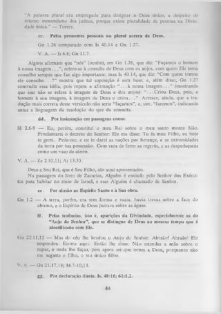 ‘‘A palavra plural era empregada para designar o Deus único, a despeito do
intenso monoteísmo dos judeus, porque existe pluralidade de pessoas na Oi viu
dadc única.” — Torrey.
cc.

Pelos pronomes pessoais no plural acerca de Deus.

G n 1.26 comparado com Is 40.14 e G n 1.27.
V. A . — Is 6.8; G n 11.7.
Alguns afirmam que “nós” (oculto), em Gn 1.26, que diz: “Façamos o homem
à nossa im ag em ..
refere-se à consulta de Deus com os anjos, com quem Ele toma
conselho sempre que faz algo importante; mas Is 40.14, que diz: “Com quem tomou
ele c o n s e lh o ...? ” mostra que tal suposição é sem base; e, além disso, Gn 1.27
contradiz essa idéia, pois repete a afirmação “ .. . à nossa im agem . . . ” (mostrando
que isso não se refere à imagem de Deus e dos anjos): “ ...C r io u Deus, pois, o
homem à sua imagem, à imagem de Deus o crio u . . . ” Acresce, ainda, que a tra ­
dução mais correta desse versículo não seria “façamos”, e, sim, “faremos”, indicando
antes a linguagem da resolução do que da consulta.
dd.

Por insinuação em passagens como:

SI 2.6-9 — Eu, porém, constituí o meu Rei sobre o meu santo monte Sião.
Proclamarei o decreto do Senhor: Ele me disse: T u és meu Filho, eu hoje
te gerei. Pede-me, e eu te darei as nações por herança, e as extremidades
da terra por tua possessão. Com vara de ferro as regerás, e as despedaçarás
como um vaso de oleiro.
V .A . — Zc 2.10,11; A t 13.33.
Deus e Seu Rei, que é Seu Filho, são aqui apresentados.
N a passagem do livro de Zacarias, Alguém é enviado pelo Senhor dos Exérci­
tos para habitar no meio de Israel, e esse Alguém é chamado de Senhor.
ee.

Por alusão ao Espírito Santo e à Sua obra.

G n 1.2 — A terra, porém, era sem forma e vazia; havia trevas sobre a face do
abismo, e o Espírito de Deus pairava sobre as águas.
ff.

Pelas teofanias, isto é, aparições da Divindade, especialmente as do
“ Anjo do Senhor” , que se distingue de Deus ao mesmo tempo que é
identificado com Ele.

<iii 22.11,32 — M as do céu lhe bradou o Anjo do Senhor: Abraão! Abraão! Ele
respondeu: Eis-me aqui. Então lhe disse: Não estendas a mão sobre o
rapaz, e nada lhe faças, pois agora sei que temes a Deus, porquanto não
me negaste o filho, o teu único filho.
V. A. — Gn 21.17,18; 16.7-10,13.
gj>.

Por declaração direta. Is. 48:16; 61:1,2.

44

 