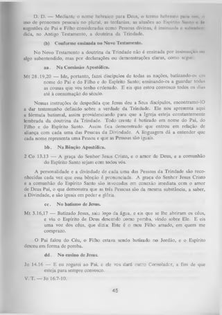 D. D. — Mediante o nome hebraico para Deus, o termo hebraica puni um, o
uso de pronomes pessoais no plural, as teofanias, as alusões ao Espírito Símio < A
• »
sugestões de Pai e Filho consideradas como Pessoas divinas, é insinumln « miIh-hIch
•
dida, no Antigo Testamento, a doutrina da Trindade.
(b)

Conforme ensinada no Novo Testamento.

N o Novo Testamento a doutrina da Trindade não é ensinada por insinunvmi < u
>
algo subentendido, mas por declarações ou demonstrações claras, como segui
aa.

N a Comissão Apostólica.

Mt 28.19,20 — Ide, portanto, fazei discípulos de todas as nações, batizando-os em
nome do Pai e do Filho e do Espírito Santo; ensinando-os a guardar todas
as cousas que vos tenho ordenado. E eis que estou convosco todos os dias
até à consumação do século.
Nessas instruções de despedida que Jesus deu a Seus discípulos, encontramo-lO
a dar testemunho definido sobre a verdade da Trindade. Ele nos apresenta aqui
a fórmula batismal, assim providenciando para que a Igreja esteja constantemente
lembrada da doutrina da Trindade. Todo crente é batizado em nome do Pai, do
Filho e do Espírito Santo. Assim fica demonstrado que entrou em relação de
aliança com cada um a das Pessoas da Divindade. A linguagem dá a entender que
cada nome representa uma Pessoa e que as Pessoas são iguais.
bb.

N a Bênção Apostólica.

2 Co 13.13 — A graça do Senhor Jesus Cristo, e o amor de Deus, e a comunhão
do Espírito Santo sejam com todos vós.
A personalidade e a divindade de cada uma das Pessoas da Trindade são reco­
nhecidas cada vez que essa bênção é pronunciada. A graça do Senhcr Jesus Cristo
e a comunhão do Espírito Santo são invocadas em conexão imediata ccm o amor
de Deus Pai, o que demonstra que as três Pessoas são da mesma substância, a saber,
a Divindade, e são iguais em poder e glória.
cc.

N o batismo de Jesus.

M t 3.16,17 — Batizado Jesus, saiu logo da água, e eis que se lhe abriram os céus,
e viu o Espírito de Deus descendo corno pomba, vindo sobre Ele. E eis
uma voz dos céus, que dizia: Este é o meu Filho amado, em quem me
comprazo.
O
Pai falou do Céu, o Filho eslava sendo batizado no Jordão, e o Espírito
desceu em forma de pomba.
dd.

No ensino de Jesus.

Jo 14.16 — E eu rogarei ao Pai, e ele vos. dará outro Consoladcr, a fim de que
esteja para sempre convosco.
V. T. — Jo 16.7-10.

45

 