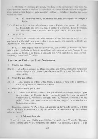 A Trindade foi ensinada por Jesus, pois Ele, tendo sido enviado pelo Seu Pai,
ugora prometia enviar o Espírito, na qualidade de Consolador (Parácleto, advogado),
para tomar o Seu lugar; e para consolar, instruir e fortalecer àqueles que Jesus
estava deixando.
ee.

No ensino de Paulo, no tocante aos dons do Espírito em relação à
igreja.

I Co 12.4-6 — Ora, os dons são diversos, mas o Espírito é o mesmo. E também
há diversidade nos serviços, mas o Senhor é o mesmo. E há diversidade
nas realizações, mas o mesmo Deus é quem opera tudo em todos.
V. T. — At 20.28.
A doutrina da Trindade tem sido mantida através dos séculos da era cristã,
conforme é evidenciado em seus credos e hinos: como, por exemplo, o Credo dos
Apóstolos, o G loria Patri, e a Doxologia.
D. D. — Pela tríplice manifestação divina, por ocasião do batismo de Jesus,
pela tríplice referência na bênção apostólica, pela menção de três Pessoas divinas
nos ensinos de Cristo e de Paulo, é ensinada, no Novo Testamento, clara e positi­
vamente, a doutrina da Trindade.
Sumário do Ensino do Novo Testamento.
1.

U m Pai que é Deus.

Rm 1.7 — A todos os amados de Deus, que estais em Roma, chamados para serdes
santos: Graça a vós outros e paz da parte de Deus nosso Pai e do Senhor
Jesus Cristo.
2.

Um Filho que é Deus.

Hb 1.8 — Mas, acerca do Filho: O teu trono, ó Deus, é para todo o sempre, e:
Cetro de eqüidade é o cetro do Seu reino.
3.

Um Espírito Santo que é Deus.

At 5.3,4 — Então disse Pedro: Ananias, por que encheu Satanás teu coração, para
que mentisses ao Espírito Santo, reservando parte do valor do campo?
Conservando-o, porventura, não seria teu? E, vendido, não estaria em teu
poder? Como, pois, assentaste no coração este desígnio? Não mentiste aos
homens, mas a Deus.
Boardman escreve: “O Pai é toda a plenitude da Divindade invisível, o Filho
o 6 da Divindade manifestada, e o Espírito Santo o é da Divindade a agir diretamente
N o b r e a criatura".
c.

A Trindade ilustrada.

"Um cético pusera em dúvida a possibilidade da existência da Trindade. “Diga-me
como queima uma vela”, perguntou um crente. “A estearina, o pavio e o ar

46

 