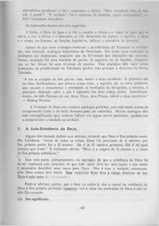 atmosférico produzem a luz", respondeu o cético. “Mas coniptVm urna ’ In/,
trt
não é assim”? “É verdade”, foi a resposta do homem, agora convencido "
New Testament Anecdotes.
As ilustrações abaixo tem sido sugeridas:
A fonte, o filete de água e o rio; a nuvem, a chuva e o vapor de íígmi que «o
eleva; a cor, a form a e o tamanho; as três dimensões do espaço; o espírito, n iiliim
e o corpo, no homem; as funções legislativa, judicial e executiva do governo.
Apesar de que essas analogias mostram a possibilidade da Trindade na unidade
são, não obstante, analogias imperfeitas da Divindade. Em todas essas analogias ir.
distinções são impessoais, enquanto que na Divindade tais distinções são pessoais
Nessas analogias há uma trindade de partes, de aspectos ou de funções, enquanto
que no Ser divino há uma trindade de pessoas. Tais analogias têm valor como
ilustrações da possibilidade da Trindade; porém, não provam a doutrina da divina
Trindade.
“A luz se compõe de três partes: uma visível e duas invisíveis. A primeira são
os raios iluminadores, que afetam nossa visão; a segunda são os raios químicos,
que causam o crescimento e produzem os resultados da fotografia; a terceira, o
princípio chamado calor, e que é separado das duas outras partes. Semelhante­
mente, há três Pessoas em um único Deus, um a Pessoa visível e duas invisíveis.”
—
Bishop Warren.
A Trindade de Deus não conhece analogias perfeitas, pois está muito acima da
compreensão finita e da razão hum ana para ser entendida. Muitas analogias têm
sido exemplificadas que, embora falhem em algum ponto particular, ajudam-nos
a compreender a trindade na unidade.
5.

A Auto-Existência de Deus.

Alguns têm tentado definir esse atributo, dizendo que Deus é Sua própria causa.
Diz Lactância: “Antes de todas as coisas, Deus foi procriado de si mesmo; por
Seu próprio poder fez a Si mesmo. Ele é de Si mesmo; portanto, Ele é tal qual
desejou que fosse.” E Jerônimo afirma: "Deus é a origem de Si mesmo e a causa
de Sua própria substância.”
Esse erro parte, primariamente, da suposição de que a existência de Deus há
de ser explicada pelo princípio de que todo início deve ter uma causa; e que assim
é necessário descobrir um a causa p ara Deus. N ão é essa a verdade, entretanto,
pois Deus nunca teve início. Egse r aciocínio falso leva à antiga doutrina de que
Deus é ação pura.
f O /o/iO O /
Pode-se afirmar, porém, que a base ou razão (e não a causa) da existência de
Deus é Sua própria perfeição imanente, isto é, um a das perfeições de Deus é não ter
sido Ele causado.
(1)

Seu significado.

47

 
