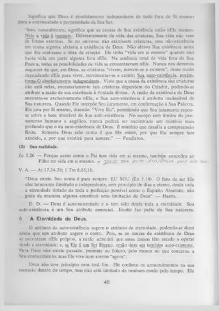 Significa que Deus é absolutamente independente dc tudo fora dc Si mesmo
para a continuidade e perpetuidade de Seu Ser.
“Isso, naturalmente, significa que as causas de Sua existência estão nEle mesmo.
Nele a vicfc £ inerente. Diferentemente da vida das criaturas, Sua vida não vem
de fontes externas. Se no universo não existissem criaturas, essa não-existência
em cousa alguma afetaria a existência de Deus. N ão afetou Sua existência antes
que Ele realizasse a obra da criação. Ele tinha “vida em si mesmo” quando não
havia vida em parte alguma fora dEle. N a ausência total de vida fora de Sua
Pessca, todas as possibilidades de vida se concentravam nEle. N unca nos devemos
esquecer de que, em Deus, as criaturas “vivem, movem-se e existem”, desse modo
dependendo dEle para viver, movimentar-se e existir; Sua auto-existência, porém,
torna-O absolutamente independente. Visto que a causa da existência das criaturas
não está nelas, necessariamente tais criaturas dependem do Criador, podendo-se
atribuir a razão de sua existência à ventade divina. A razão da existência de Deus
encontra-se exclusivamente nEle, e Sua auto-existência é atributo inalienável de
Sua natureza. Quando Ele interpõe Seu juramento, em confirmação à Sua Palavra,
Ele jura por Si mesmo, dizendo: “Vivo E u”, permitindo que Seu juramento repou­
se sobre a base imutável de Sua auto-existência. N o escopo sem limites do pen­
samento humano e angélico, nunca poderá ser encontrado um mistério mais
profundo que o da auto-existência de Deus. É mistério que desafia a compreensão
finita. Somente Deus sabe ccmo é que Ele existe, por que Ele sempre tem
existido, e por que existirá para sempre.” — Pendleton.
(2)

Sua realidade.

Jo 5.26 — Porque assim como o Pai tem vida em si mesmo, também concedeu ao
Filho ter vida em si mesmo, -f- ~§£ííJ£ 70» flu r o - F M fjE trc t* p o ç Stsf 0au<,
V. A. — A t 17.24-28; 1 Tm 6.15,16.
“Deus existe. Seu nome é para sempre: EU SOU (êx 3.14). O fato de ser Ele
absclutamente ilimitado e independente, sem princípio de dias e eterno, desde toda
a eternidade dotado de toda a perfeição possível como o Espírito Absoluto, não
pode de maneira alguma constituir uma limitação de Deus” — Harris.
D. D. — Deus é auto-sustentado e o tem sido desde toda a eternidade. Sua
auto-existência é um Seu atributo essencial. Existir faz parte de Sua natureza.
6.

A Eternidade de Deus.

O
atributo de auto-existência sugere o atributo de eternidade, podendo-se dizer
ainda que um atributo sugere o outro. Pois, se as causas da existência de Deus
k' encontram nEle próprio, a razão admitirá que essas causas têm estado a operar
i
desde a eternidade; e, se Ela é unj Ser Etenip, então deve ser também auto-existente.
Piiru Deus não existe passado, presente ou futuro, pelo menos no que concerne a
Seu conhecimento, m as Ele vive num eterno “agora”.
Deus não teve princípio nem terá fim. Ele conhece os acontecimentos na sua
sticcssão dentro do tempo, mas não está limitado de nenhum modo pelo tempo. Ele

48

 