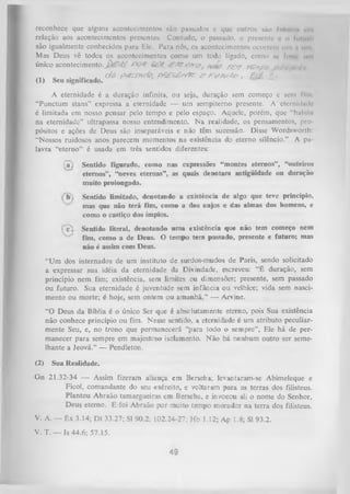 reconhece que alguns acontecimentos são passados c que outros são luturo» rm
relação aos acontecimentos presentes. Contudo, o passado, o presente u o fulum
são igualmente conhecidos para Ele. Para nós, os acontecimentos ocorrem um .1 um
Mas Deus vê todos os acontecimentos como um todo ligado, como se fuvu1 um
único acontecimento.
PO$
JSyt, Yc?f
/
y g -y r£-^pc

... „

(1)

. ,r.

,

Seu significado.

c/ô pjssncto, f*Z£s£svn? ^ F t/T v*#, BLÉ. & •

A eternidade é a duração infinita, ou seja, duração sem começo e sem fim
“Punctum stans” expressa a eternidade — um sempiterno presente. A eternklmle
é limitada em nosso pensar pelo tempo e pelo espaço. Aquele, porém, que "haliilii
na eternidade” ultrapassa nosso entendimento. N a realidade, os pensamentos, pro­
pósitos e ações de Deus são inseparáveis e não têm sucessão. Disse Wordsworth:
“Nossos ruidosos anos parecem momentos na existência do eterno silêncio.” A pa­
lavra “eterno” é usada em três sentidos diferentes:
1a .

Sentido figurado, como nas expressões “montes eternos”, “outeiros
eternos”, “neves eternas”, as quais denotam antigüidade ou duração
muito prolongada.
Sentido limitado, denotando a existência de algo que teve princípio,
mas que não terá fim, como a dos anjos e das almas dos homens, e
como o castiço dos ímpios.

c ., Sentido literal, denotando um a existência que não tem começo nem
fim, como a de Deus. O tempo tem passado, presente e futuro; mas
não é assim com Deus.
“Um dos internados de um instituto de surdos-mudos de Paris, sendo solicitado
a expressar sua idéia da eternidade da Divindade, escreveu: “É duração, sem
princípio nem fim; existência, sem limites ou dimensões; presente, sem passado
ou futuro. Sua eternidade é juventude sem infância ou velhice; vida sem nasci­
mento ou morte; é hoje, sem ontem ou am anhã,” — Arvine.
“O Deus da Bíblia é o único Ser que é absolutamente eterno, pois Sua existência
não conhece princípio ou fim. Nesse sentido, a eternidade é um atributo peculiar­
mente Seu, e, no trono que permanecerá “para todo o sempre”, Ele há de per­
manecer para sempre em majestoso isolamento. N ão há nenhum outro ser seme­
lhante a Jeová.” — Pendleton.
(2)

Sua Realidade.

Gn 21.32-34 — Assim fizeram aliança em Berseba; levantaram-se Abimeleque e
Ficol, comandante do seu exército, e voltaram para as terras dos filisteus.
Plantou Abraão tamargueiras em Berseba, e invocou ali o nome do Senhor,
Deus eterno. E foi Abraão por muito tempo morador na terra dos filisteus.
V. A. — Êx 3.14; D t 33.27; SI 90.2; 102.24-27; Hb 1.12; Ap 1.8; SI 93.2.
V. T. — Is 44.6; 57.15.

49

 
