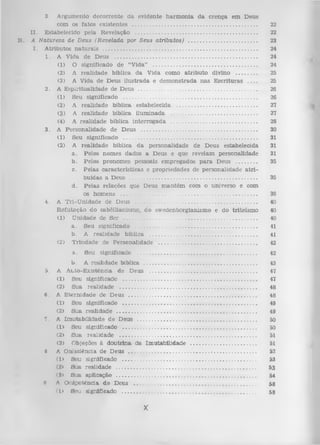 3.

B.

A rgum ento d eco rren te d a evidente h a rm o n ia d a cren ça em D eus
com os fato s existen tes ....................................................................................
22
I I . E stabelecido pela R evelação ..................................................................................
22
A N atureza de Deus (R evelada por Seus atributos) ...............................................
23
I . A tributos n a tu ra is .......................................................................................................
24
1. A V ida de D eus ................................................................................................
24
(1) O significado de “V ida” .......................................................................
24
(2) A realidade bíblica da V ida como a trib u to divino ...............
25
(3) A Vida de D eus ilu stra d a e d em o n strad a n a s E scritu ra s ___
25
2. A E sp iritu alid ad e de D eus ................................................................................
26
(1) Seu significado .........................................................................................
26
(2) A realid ad e bíblica estabelecida .......................................................
27
(3) A realid ad e bíblica ilu m in ad a ..........................................................
27
(4) A realidade bíblica in terro g a d a .........................................................
28
3. A P erso n alid ad e de D eus ..............................................................................
30
(1) Seu significado ..........................................................................................
31
(2) A realid ad e bíblica d a personalidade de D eus estabelecida
31
a . Pelos nom es dados a D eus e que revelam personalidade
31
b . Pelos pronom es pessoais em pregados p a ra Deus ................
35
c. P elas características e propriedades de personalidade a tr i­
buídas a D eus .....................................................................................
35
d . P elas relações que D eus m a n tém com o universo e com
os hom ens ...........................................................................................
36
4. A T ri-U n id ad e de D eus ..................................................................................
40
R efu taç ão do sabèllianism o, do sw edenborgianism o e do triteísm o
40
(1) U nidade de S er ..........................................................................................
40
a . Seu significado .................................................................................
41
b. A realidade bíblica ........................................................................
41
(2) T rin d ad e de P ersonalidade ..................................................................
42
...............................................................................

42

b . A realidade bíblica ...........................................................................
5. A A uto-E xisténcia de Deus ........................................................................
(1) Seu significado ............................................................................................
(2) Sua realidade .............................................................................................
6. A E tern id ad e de D eus ......................................................................................
(1) Seu significado ...........................................................................................
(2) S ua realid ad e ...............................................................................................
7. A Im u tab ilid ad e d e D eus ................................................................................
(1) Seu significado ...........................................................................................
(2) S ua realid ad e .............................................................................................
(3) Objeções à d o u trin a da Im u tab ilid ad e ...........................................
8 A Oni sciência de D eus ......................................................i .............................
(1> Seu significado ............ ...........................................................................
(2> S ua realidade ..............................................................................................
(S> S ua aplicação ...............................................................................................
li A O nipotência d e D eus ..................................................................................
(D Seu significado ........... ...............................................................................

a.

Seu significado

43
47
47
48
48
49
49
50
50
51
51
52
53
53
54

X

58
53

 