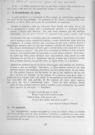 A '

< £--

//v r s /ts /r z ? ' j ) & / S /y n b T& tl Z/lAS/tf/Fc*

D. D. — A Bíblia assevera o fato de que Deus é eterno; Sua existência não
teve início c não terá fim; Ele sempre foi, sempre é e sempre será.
7.

A Imutabilidade de Deus.

A auto-existência e a eternidade de Deus podem ser consideradas argumentos
em apoio de Sua imutabilidade. N a qualidade de Ser infinito, absolutamente inde­
pendente e eterno, Deus está acima da possibilidade de mudanças.
"Mudam as criaturas e tudo que é da terra; Deus, porém, não muda. Ele é e há
de ser eternamente o mesmo, pois é infinitamente perfeito, e a perfeição infinita
impede e elimina toda alteração. Não pode haver mudança que não implique
imperfeição. ( T o d õ QM*?
/y^ê> r w i/ç
“É escusado dizer que a mudança para pior subentende a imperfeição, pois nesse
caso a mudança indica imperfeição anterior, e maior imperfeição ainda após sua
ocorrência. É verdade, também, que a mudança do pior para o melhor denota a
imperfeição anterior, uma vez que essa mudança caminha em direção à perfeição.
Ora, Deus é absolutamente perfeito; quer o consideremos como possuidor de atri­
butos morais ou naturais. Não pode haver acréscimo ao número de Seus atributos
naturais, nem intensificação da capacidade ou poder desses atributos. Seria absur­
do supor que Deus possa tornar-se mais auto-existente, mais eterno ou mais
onipotente do que Ele já é. Igualmente absurdo é supor que é possível tirar-lhe
Seus atributos naturais, ou que Ele pode, de
algum modo, vir a perdê-los.
“Quanto aos atributos morais do Divino Personagem, estes também são imutáveis.
Trazem o selo da perfeição. Entretanto, se Deus pudesse alterar-se em Seus
atributos morais, isso implicaria imperfeição em Seu caráter moral. Se, por exem­
plo, Ele pudesse tornar-se um Ser melhor do que é, isso implicaria em que Ele
não é perfeito em bondade. Se Ele pudesse vir a tomar-se mais justo, então a
justiça não teria atingido nEle o seu clímax. Se Ele pudesse ser mais fiel à Sua Palavra,
Sua veracidade não seria perfeita. Se Ele pudesse ser mais
santo segue-se
que agora Ele não é infinitamente santo. Tanto em Seus atributos morais
como em Seus atributos naturais, Deus é imutável e, por conseguinte, Seu caráter
não é passível de alteração.” — Pendleton.
“A rid a é curto dia que se esvai;
Prazer e glória breve têm seu jim .
Tu d o é ruína, tudo passa e c a i. . .
T u que não mudas, jica junto a m im .”
— Lyte: trad. de Eduardo Moreira
(I)

Seu significado.

Por “imutabilidade”, quando essa palavra é usada em relação a Deus, se entende
qtie Deus, em Sua natureza, Seus atributos e conselhos, é imutável; pcis tais coisas
pertencendo a um Ser Infinito, são absolutamente perfeitas e, portanto, não admitem
possibilidade de variação.

50

 