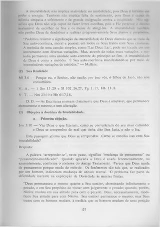 A imutabilidade não implica inatividade ou imobilidade, pois Deus 6 Infinito rm
poder e energia. Também não implica falta de sentimento, pois Dimis é Cltpu/ ilt<
Infinita simpatia e sofrimento e dc grande indignação contra a iniqüidade Nflu ih'
nificii que Deus não seja capaz de fazer livres escolhas, pois a Ele pertence o dlieilo
iimlienável de escolher os fins e os meios de atingi-los. A imutabilidade limiU m
não proíbe Deus de desdobrar e realizar progressivamente Seus planos e prop»'m!lon
“Podemos resumir a significação da imutabilidade de Deus dizendo que se Irulit ilit
Sua auto-coerência, moral e pessoal, em todos os Seus tratos com Suus crinlmie,
A melodia de uma canção simples, como ‘Lar Doce Lar', pode ser tocada en» um
instrumento com diversas variações. Mas, através de todas essas variações, a me
lodia permanece uma unidade auto-coerente do princípio ao fim. A imutabilidade
de Deus é como a melodia. É Sua auto-coerência manifestando-se por meio de
intermináveis variações de métodos.” — Mullins.
(2)

Sua Realidade

Ml 3.6 — Porque eu, o Senhor, não mudo; por isso vós, ó filhos de Jacó, não sois
consumidos.
V. A. — 1 Sm 15.29 e SI 102.26,27; Tg 1.17; Hb 13.8.
V. T . — Nm 23:19 e Hb 6:17,18.
D. D. — As Escrituras ensinam claramente que Deus é imutável, que permanece
eternamente o mesmo, e sem alteração.
(3)

Objeções à doutrina da Imutabilidade.
a.

Primeira objeção.

Jon 3.10 — Viu Deus o que fizeram, como se converteram do seu mau caminho:
e Deus se arrependeu do mal que tinha dito lhes faria, e não o fez.
Esta passagem afirma que Deus se arrependeu. Como se concilia isso com Sua
imutabilidade?
Resposta:
A palavra “arrepender-se”, neste passo, significa “mudança de pensamento” ou
“pcnsamento-modificado”. Quando aplicada a Deus é usada fenomenalmente, ou
aparentemente, conforme o costume do Antigo Testamento. Parece que Deus muda
dc pensamento porque muda de método. Os fenômenos são tais que, se realizados
por um homem, indicariam mudança de atitude mental. O problema faz parte da
dificuldade inerente na explicação da Divindade às mentes finitas.
“Deus permaneceu o mesmo quanto a Seu caráter, abominando infinitamente o
pecado, e em Seu propósito de visitar com julgamento o pecado; quando, porém,
Nínive mudou em sua atitude para com o pecado, Deus, necessariamente, modi­
ficou Sua atitude para com Nínive. Seu caráter permanece o mesmo, mas Seus
tratos com os homens mudam, à medida que os homens mudam de uma posição

51

 