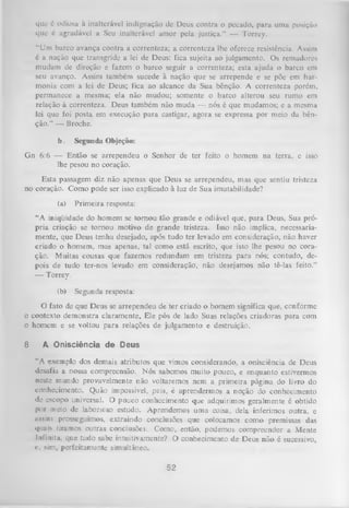 que é odiosa à inalterável indignação dc Deus contra o pecado, para uma posição
que é agradável a Seu inalterável amor pela justiça.” — Torrey.
“Um barco avança contra a correnteza; a correnteza lhe oferece resistência. Assim
é a nação que transgride a lei de Deus: fica sujeita ao julgamento. Os remadores
mudam de direção e fazem o barco seguir a correnteza; esta ajuda o barco em
seu avanço. Assim também sucede à nação que se arrepende e se põe em har­
monia com a lei de Deus; fica ao alcance da Sua bênção. A correnteza porém,
permanece a mesma; ela não mudou; somente o barco alterou seu rumo em
relação à correnteza. Deus também não muda — nós é que mudamos; e a mesma
lei que foi posta em execução para castigar, agora se expressa por meio da bên­
ção.” — Broche.
b.

Segunda Objeção:

Gn 6:6 — Então se arrependeu o Senhor de ter feito o homem na terra, e isso
lhe pesou no coração.
Esta passagem diz não apenas que Deus se arrependeu, mas que sentiu tristeza
no coração. Como pode ser isso explicado à luz de Sua imutabilidade?
(a)

Primeira resposta:

“A iniqüidade do homem se tornou tão grande e odiável que, para Deus, Sua pró­
pria criação se tornou motivo de grande tristeza. Isso não implica, necessaria­
mente, que Deus tenha desejado, após tudo ter levado em consideração, não haver
criado o homem, mas apenas, tal como está escrito, que isso lhe pesou no cora­
ção. M uitas cousas que fazemos redundam em tristeza para nós; contudo, de­
pois de tudo ter-nos levado em consideração, não desejamos não tê-las feito.”
— Torrey.
(b)

Segunda resposta:

O fato de que Deus se arrependeu de ter criado o homem significa que, conforme
o contexto demonstra claramente, Ele pôs de lado Suas relações criadoras para com
o homem e se voltou para relações de julgamento e destruição.
8

A Onisciência de Deus
“A exemplo dos demais atributos que vimos considerando, a onisciência de Deus
desafia a nossa compreensão. Nós sabemos muito pouco, e enquanto estivermos
neste mundo provavelmente não voltaremos nem a primeira página do livro do
conhecimento. Quão impossível, pois, é aprendermos a noção do conhecimento
de escopo universal. O pouco conhecimento que adquirimos geralmente é obtido
por meio de laborioso estudo. Aprendemos uma coisa, dela inferimos outra, e
iissim prosseguimos, extraindo conclusões que colocamos como premissas das
quais tiramos outras conclusões. Como, então, podemos compreender a Mente
Infinita, que tudo sabe intuitivamente? O conhecimento de Deus não é sucessivo,
c, sim, perfeitamente simultâneo.

52

 
