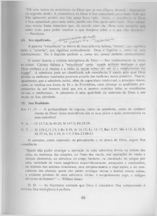 “Há uma teoria ila onisciência dc Deus que se nos afigura absurda Argiiitirnlii
do seguinte modo: A onipotência dc Deus é Sua capacidade paru fu/et Itiilo i|iu<
Lhe aprouver; porém, não Lhe apraz fazer tudo. Assim, a onisciênclii d I > •
>
é Sua capacidade para tudo saber, porém não Lhe apraz saber tudo. I*urn refubii
essa teoria, basta notarmos que, de acordo com ela, Deus teria primeiro <|m
saber tudo, para poder resolver o que desejava saber e o que nao ilcM-juvii "
—
Pendleton.
^
(1)

Seu significado.

A palavra “onisciência” se deriva de duas palavras latinas, “omnes”, que signlfii u
tudo, e “scientia”, que significa conhecimento. Deus é Espírito e, como tal, tem
conhecimento. Ele é Espírito perfeito e, como tal, possui perfeito conhecimento.
O termo denota a infinita inteligência de Deus — Seu conhecimento de todas
as coisas. Çalvino definiu a “onisciência” como "aquele atributo mediante o qual
Deus conhece a si mesmo e a todas as outras coisas em um só e simplicíssimo ato
eterno”. A sabedoria pode ser classificada sob onisciência; é aquilo pelo qual Deus
produz os melhores resultados possíveis através dos melhores meios possíveis. Parece,
igualmente, que a sabedoria inclui, além da capacidade intelectual, o princípio moral,
como se verifica nos livros de Jó e de Provérbios, onde abrange as qualidades preeminentes de um homem ideal que em si mesmo combina todas as excelências
morais e intelectuais. A sabedoria é uma qualidade da natureza de Deus e um
modo de Sua atividade.
(2)

Sua Realidade.

Rm 11.33 — Ó profundidade da riqueza, tanto da sabedoria, como do conheci­
mento de Deus! Quão insondáveis são os seus juízos e quão inescrutáveis os
seus caminhos!
V. A. — Jó 11.7,8; Is 40.28; SI 147.5; Dt 29.29.
V. T. — SI 139.2,11,13; I Rs 8.39; Jr 16.17; Lc 16.15; Rm 8.27; Hb 4.13; Is 42.9;
Jó 37.16; Êx 3.19; Jr 1.5; I Sm 23.10-13.
O
universo, como expressão do pensamento e do plano de Deus, sugere Sua
onisciência.

•

“Quem não puder enxergar a operação de uma sabedoria divina na ordem dos
céus, na mudança das estações, no fluxo das marés, nas operações do vento e
demais elementos, na estrutura do corpo humano, na circulação do sangue por
uma variedade de vasos sangüíneos maravilhosamente arranjados e conduzidos,
no instinto dos animais irracionais, seus temperamentos e dispesições, e no cres­
cimento das plantas; quem não puder enxergar nessas e muitas outras coisas,
o evidente produto de uma sabedoria diina, é estupidamente cego, e indigno
do neme de homem.” — William Jones.

D. D. — As Escrituras ensinam que Deus é onisciente; Sua compreensão é
infinita; Sua inteligência é perfeita.

53

 