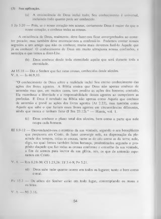 (3)

Sun aplicação.
(a)

A onicisciência de Deus inclui tudo; Seu conhecimento é universal,
incluindo tudo quanto pode ser conhecido.

1 Jo 3.20 — Pois, se o nosso coração nos acusar, certamente Deus é maior do que o
nosso coração, e conhece todas as cousas.
A onisciência de Deus, realmente, deve fazer-nos ficar envergonhados ao come­
ter pecado; mas também deve encorajar-nos a confessá-lo. Podemos contar nossos
segredos a um amigo que não os conhece; muito mais devemos fazê-lo Àquele que
já os conhece! O conhecimento de Deus em muito ultrapassa nossas confissões, e
antecipa o que temos a dizer-Lhe.
(b)

Deus conhece desde toda eternidade aquilo que será durante toda a
eternidade.

At 15.18 — Diz o Senhor que faz estas cousas, conhecidas desde séculos.
V. A .— Is 46.9,10.
“O conhecimento de Deus sobre a realidade inclui Seu eterno conhecimento das
ações dos livres agentes. A Bíblia ensina que Deus não apenas conhece de
antemão mas que, em muitos casos, tem predito as ações dos homens; contudo,
Ele reconhece a liberdade e a responsabilidade desses agentes ao cumprirem as
profecias. E Deus é revelado na Bíblia não apenas como Aquele que conhece
de antemão e prevê as ações dos livres agentes (At 2.23), mas também como
Aquele que sabe o que fariam esses livres agentes em circunstâncias diferentes,
ainda que nunca o tenham feito (I Sm 23.12).” — Harris, vol. 1.
(c)

Deus conhece o plano total dos séculos, bem como a parte que nele
ocupa cada homem.

Ef 1.9-12 — Desvendando-nos o mistério da sua vontade, segundo o seu beneplácito
que propusera em Cristo, de fazer convergir nele, na dispensação da ple­
nitude do-s tempos, todas as cousas, tanto as do céu como as da terra; nele,
digo, no qual fomos também feitos herança, predestinados segundo o pro­
pósito daquele que faz todas as cousas conforme o conselho da sua vontade,
a fim de sermos para louvor da sua glória, nós, os que de antemão espe­
ramos em Cristo.
V. A. — Rm 8.28-30; Cl 1.25,26; Ef 34-9; Pv 5.21.
(d)

Deus sabe tudo quanto ocorre em todos os lugares; tanto o bem como
o mal.

I*v 15.3 — Os olhos do Senhor estão em todo lugar, contemplando os maus e
os bons.
V. A. — Ml 3.16.

54

 