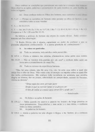 Deus conhece as condições que prevalecem cm cada lar e coraçfto do* hoiiirim
Deus observa as ações, palavras e pensamentos de cada membro de cada fnmllln <
lt
Iodos os lugares.
(e)

Deus conhece todos os filhos dos homens, seus caminhos e mnr. oímhi

Pv 5..21 — Porque os caminhos do homem estão perante os olhos do Senhor, i' i'lo
considera todas as suas veredas.
V. A. — SI 33.13-15.
V. T. — M t 20.17-19; êx 3.19; At 3.17,18; 2 Rs 7.1,2; SI 41.9; G1 1.15,16; 1 Pe I V
Compare-se 1 Pe 1.20 com Mc 13.32.
Os hábitos e práticas do homem são objeto do exame divino. Estão constan­
temente sob Sua observação.
“A Razão Divina não é alguma capacidade ou poder de conhecer e que se
preenche adquirindo conhecimento. É a eterna plenitude do conhecimento."
b.

Às coisas em particular.

(a)

Tudo na natureza, toda estrela e todo passarinho.

SI 147.4 — Conta o número das estrelas, chamando-as todas pelos seus nomes.
Mt 10.29 — Não se vendem dois pardais por um asse? e nenhum deles cairá em
terra sem o consentimento de vosso Pai.
(b)

Tudo no terreno da experiência humana.

“Não há uma cidade, não há um a vila, não há uma casa sobre a qual não
esteja fixo o olho de Deus. Não existe uma só emoção ou impulso sobre os quais Ele
não tenha conhecimento. Ele conhece toda ocorrência ou aventura, que envolva
alegria ou tristeza, dor ou prazer, adversidade ou prosperidade, sucesso ou fracasso,
vitória ou derrota”.
“D eus nada faz nem perm ite fazer
Senão o que tu m esm o farias se pudesses ver
O fim de todas as cousas aqui com o E le o pode ver.”
— Selecionado.
aa.

Os feitos e as ações do hom em .

SI 139.2,3 — Sabes quando me assento e quando me levanto; de longe penetras os
meus pensamentos. Esquadrinhas o meu andar e o meu deitar, e conheces
todos os meus caminhos,
b b . As palavras do homem.
SI 139.4 — Ainda a palavra me não chegou à língua, e tu, Senhor, já a conheces
toda.

55

 