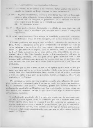 cc.

Os pensamentos c as imaginações do homem.

SI 139.1,2 — Senhor, tu me sondas e me conheces. Sabes quando me assento e
quando me levanto; de longe penetras os meus pensamentos.
I Cr 28.9 — Tu, meu filho Salomão, conhece o Deus de teu pai, e serve-o de coração
íntegro e alma voluntária; porque o Senhor esquadrinha todos os corações,
e penetra todos os desígnios do pensamento. Se o buscares, ele deixará
achar-se por ti, se o deixares, ele te rejeitará para sempre,
dd. As tristezas do homem.
Êx 3.7 — Disse ainda o Senhor: Certamente vi a aflição do meu povo, que está
no Egito, e ouvi o seu clamor por causa dos seus exatores. Conheço-lhes
o sofrimento.
D. D. — O conhecimento de Deus alcança de eternidade a eternidade, compreen­
dendo todas as cousas em todos os lugares, com os mais minuciosos detalhes.
“H á certos problemas que surgem com referência à doutrina da onisciência de
Deus. Como a inteligência divina pode compreender um número tão vasto de
coisas múltiplas e inexauríveis, deve para sempre ultrapassar o nesso entendi­
mento. ‘Ó profundidade da riqueza, tanto da sabedoria, como do conhecimento
de Deus! Quão insondáveis são os seus juízos e quão inescrutáveis os seus ca­
minhos!” (Rm 11.38). Não é possível sondar o Seu entendimento; está além de
toda computação humana. Deus olha para a base e para a fonte das ações — não
apenas a ação realizada, mas o princípio, do mesmo modo que um jardineiro sabe
quais as raízes que estão sob a terra muito antes de aparecerem, e que frutos elas
produzirão.
“O homem que se põe à beira de um rio vê apenas aquela parte do rio que
passa; mas quem está no ar, em lugar mais alto, vê todo o seu curso, onde começa
e como é seu leito. Semelhantemente, Deus, de uma vez só, vê o início, o decurso
e o fim das ações; o que quer que pensemos, falemos ou façamos, Ele o vê em
sua inteireza.” — Manton.
Por conseguinte, temos que ficar perplexos perante uma sabedoria tão inatin­
gível, encontrando problemas ligados à mesma, os quais, pelo menos por enquanto,
hão de permanecer sem solução. Novamente, porém, não devemes confundir o
conhecimento antecipado que Deus tem com Sua predestinação. As duas coisas, em
certo sentido, são diferentes. O fato de que Deus ccnhece algo de antemão torna-o
certo, mas não necessário.
“O conhecimento antecipado não é a causa das cousas que são pre-conhecidas;
pois não é porque alguma cousa foi conhecida que veio a suceder, mas antes,
porque alguma cousa havia de suceder é que foi conhecida de antemão; e o
simples conhecimento não é a causa do acontecimento, que, por ser conhecido,
deve inlalivelmente suceder, como também quando vejo um homem correndo não
6 isso que o faz correr, acontecimentos esse que, por eu vê-lo, sucede infalivel­
mente.” — Tillotson.

56

 