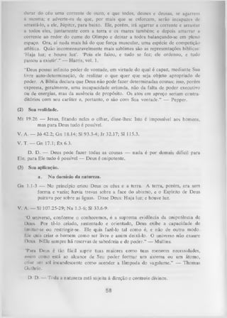 durar do céu uma corrente de ouro, e que todos, deuses e deusas, se agarrem
à mesma; c adverte-os de que, por mais que se esforcem, serão incapazes dc
arrastá-lo, a ele, Júpiter, para baixo. Ele, porém, irá agarrar a corrente e arrastar
a todos eles, juntamente com a terra e os mares também; e depois amarrar a
corrente ao redor do cume do Olimpo e deixar a todos balançando-se cm pleno
espaço. Ora, aí nada mais há do que força muscular, uma espécie de competição
atlética. Quão incomensuravelmente mais sublimes são as representações bíblicas:
‘H aja luz; e houve luz’. ‘Pois ele falou, e tudo se fez; ele ordenou, e tudo
passou a existir’.” — Harris, vol. 1.
“Deus possui infinito poder de vontade, em virtude do qual é capaz, mediante Sua
livre auto-determinação, de realizar o que quer que seja objeto apropriado de
poder. A Bíblia declara que Deus não pode fazer determinadas cousas; isso, porém
expressa, geralmente, uma incapacidade oriunda, não da falta de poder executivo
ou de energias, mas da ausência de propósito. Os atos em apreço seriam contra­
ditórios com seu caráter e, portanto, o são com Sua vontade.” — Pepper.
(2)

Sua realidade.

Mt 19.26 — Jesus, fitando neles o olhar, disse-lhes: Isto é impossível aos homens,
mas para Deus tudo é possível.
V. A. — Jó 42.2; Gn 18.14; SI 93.3-4; Jr 32.17; SI 115.3.
V. T. — Gn 17.1; Êx 6.3.
D. D. — Deus pode fazer todas as cousas — nada é por demais difícil para
Ele; para Ele tudo é possível — Deus é onipotente.
(3)

Sua aplicação.
a.

N o domínio da natureza.

Gn 1.1-3 — No princípio criou Deus os céus e a terra. A terra, porém, era sem
form a e vazia; havia trevas sobre a face do abismo, e o Espírito de Deus
pairava por sobre as águas. Disse Deus: H aja luz; e houve luz.
V. A. — SI 107.25-29; Na 1.3-6; SI 33.6-9.
"O universo, conforme o conhecemos, é a suprema evidência da onipotência de
Deus. Por tê-lo criado, sustentado e orientado, Deus exibe a capacidade de
limitar-se ou restringir-se. Ele quis fazê-lo tal como é, e não de outro modo.
Ivle quis criar o homem como ser livre e assim deixá-lo. O universo não exaure
I )cus. NEle sempre há reservas de sabedoria e de poder.” — Mullins.
'Para Deus é tão fácil suprir tuas maiores como tuas menores necessidades,
nssim como está ao alcance de Seu poder form ar um sistema ou um átomo,
crinr um sol incandescente como acender a lâmpada do vagalume.” — Thomas
Outhrie.
D. D. — Toda a natureza está sujeita à direção e controle divinos.

58

 